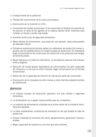 III.7. El nuevo consumidor surgido tras la crisis
273
>	 Envejecimiento de la población.
>	 Pérdida del conocimiento de la cultura alimentaria.
>	 Disminución de la inversión en I+D+i.
>	 Incremento los fraudes comerciales. Si el consumidor se focaliza únicamente en
los precios, el resto de los agentes de la cadena podrían tener incentivos para
cometer un fraude y vender más barato.
>	 Aumento de las crisis de seguridad alimentaria.
>	 Malos hábitos de alimentación, que propician, por ejemplo, tasas preocupantes
de obesidad infantil.
>	 Entrada de productos de terceros países con estándares de producción menos ri-
gurosos que los establecidos en el modelo europeo de producción. Es importante
exigir reciprocidad en las condiciones de producción a los productos que vengan
de terceros países.
>	 Menor tolerancia a la falta de información. La sociedad es cada vez más transpa-
rente y exigente.
>	 Aparición de nuevos grupos espontáneos de consumidores con gran capacidad
de influencia y a los que es difícil hacerles llegar comunicación en el formato
convencional.
>	 Reducción de la capacidad de elección de marcas por parte del consumidor.
>	 Disminución de la competencia entre marcas y entre distintos establecimientos
de distribución.
FORTALEZAS
>	 Es sistema europeo de producción garantiza una alta calidad y seguridad
alimentaria.
>	 La alimentación es un gasto imprescindible para los ciudadanos.
>	 La industria de alimentación y bebidas es el primer sector de la industria manu-
facturera española.
>	 La dieta mediterránea, constituida por alimentos en los que España es líder de
producción.
>	 Amplia implantación territorial del sector agroalimentario, generando riqueza y
empleo.
>	 Mayor capacidad de resistencia a la crisis que otros sectores.
 