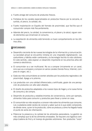 MÓDULOIII: HÁBITOS ALIMENTARIOS. CAMBIOS OCURRIDOS. FORTALEZAS Y DEBILIDADES
274
>	 Fuerte arraigo del consumo de productos frescos.
>	 Fortaleza de los canales especializados en productos frescos por la cercanía, el
surtido, el precio, la calidad, etc.
>	 Fuerte implantación en España del formato de proximidad, que facilita que el
consumidor compre más frecuentemente.
>	 Además del precio, la calidad, la conveniencia, el placer y la salud, siguen sien-
do elementos que dinamizan el consumo.
>	 La exportación de alimentos está teniendo un buen comportamiento en los últi-
mos años.
OPORTUNIDADES
>	 Desarrollo creciente de las nuevas tecnologías de la información y comunicación.
La sociedad actual se encuentra inmersa en una imparable digitalización. Las
costumbres y hábitos están cambiando y la tecnología facilita la vida cotidiana.
En este sentido, cabe esperar un desarrollo importante en los próximos años del
comercio electrónico.
>	 El consumidor va a ser multicanal. No va a comprar únicamente en un canal,
sino que va a comparar y comprar en varios canales (tienda física, Internet, com-
pras en origen, etc.).
>	 Cada vez más consumidores se sienten atraídos por los productos regionales o de
proximidad. Apego a lo próximo.
>	 Los productos con una calidad diferenciada y certificada, gozan de una percep-
ción de productos con alto valor añadido.
>	 El diseño de productos adaptados a los nuevos tipos de hogar y a la nueva forma
de consumo y de compra.
>	 Desarrollo de productos y establecimientos de conveniencia, como por ejemplo,
alimentos listos para consumir y productos para llevar y comer en casa.
>	 El consumidor es más receptivo a conocer más sobre los alimentos que consume.
Los ciudadanos están ávidos de conocer y saber qué es lo que están comprando,
de dónde viene, quien lo ha producido, cómo se produce y cómo ha llegado hasta
el punto de venta de información.
>	 Potenciar la presencia y la calidad de los alimentos perecederos. La gestión es
más compleja que la de los alimentos envasados. Se requiere una logística com-
pleja (cadena de frío) y el manejo de grandes volúmenes. Son productos “vivos”
 