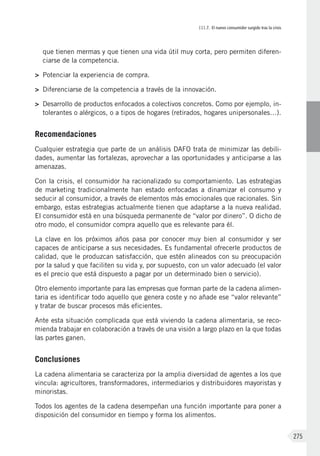 III.7. El nuevo consumidor surgido tras la crisis
275
que tienen mermas y que tienen una vida útil muy corta, pero permiten diferen-
ciarse de la competencia.
>	 Potenciar la experiencia de compra.
>	 Diferenciarse de la competencia a través de la innovación.
>	 Desarrollo de productos enfocados a colectivos concretos. Como por ejemplo, in-
tolerantes o alérgicos, o a tipos de hogares (retirados, hogares unipersonales…).
Recomendaciones
Cualquier estrategia que parte de un análisis DAFO trata de minimizar las debili-
dades, aumentar las fortalezas, aprovechar a las oportunidades y anticiparse a las
amenazas.
Con la crisis, el consumidor ha racionalizado su comportamiento. Las estrategias
de marketing tradicionalmente han estado enfocadas a dinamizar el consumo y
seducir al consumidor, a través de elementos más emocionales que racionales. Sin
embargo, estas estrategias actualmente tienen que adaptarse a la nueva realidad.
El consumidor está en una búsqueda permanente de “valor por dinero”. O dicho de
otro modo, el consumidor compra aquello que es relevante para él.
La clave en los próximos años pasa por conocer muy bien al consumidor y ser
capaces de anticiparse a sus necesidades. Es fundamental ofrecerle productos de
calidad, que le produzcan satisfacción, que estén alineados con su preocupación
por la salud y que faciliten su vida y, por supuesto, con un valor adecuado (el valor
es el precio que está dispuesto a pagar por un determinado bien o servicio).
Otro elemento importante para las empresas que forman parte de la cadena alimen-
taria es identificar todo aquello que genera coste y no añade ese “valor relevante”
y tratar de buscar procesos más eficientes.
Ante esta situación complicada que está viviendo la cadena alimentaria, se reco-
mienda trabajar en colaboración a través de una visión a largo plazo en la que todas
las partes ganen.
Conclusiones
La cadena alimentaria se caracteriza por la amplia diversidad de agentes a los que
vincula: agricultores, transformadores, intermediarios y distribuidores mayoristas y
minoristas.
Todos los agentes de la cadena desempeñan una función importante para poner a
disposición del consumidor en tiempo y forma los alimentos.
 