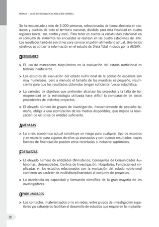 MÓDULOI: SALUD NUTRICIONAL DE LA POBLACIÓN ESPAÑOLA
28
Se ha encuestado a más de 3.000 personas, seleccionadas de forma aleatoria en ciu-
dades y pueblos de todo el territorio nacional, dividido para esta finalidad en cuatro
regiones (norte, sur, centro y este). Para tener en cuenta la variabilidad estacional en
el consumo de alimentos las encuestas se realizan en las cuatro estaciones del año.
Los resultados también son útiles para conocer el patrón alimentario actual. Uno de los
objetivos es utilizar la información en el estudio de Dieta Total iniciado por la AESAN.
DEBILIDADES
>	 El uso de marcadores bioquímicos en la evaluación del estado nutricional es
todavía insuficiente.
>	 Los estudios de evaluación del estado nutricional de la población española son
muy numerosos, pero a menudo el tamaño de las muestras es pequeño, insufi-
ciente para que los resultados obtenidos tengan suficiente fuerza estadística.
>	 La variedad de objetivos que pretenden alcanzar los proyectos y la falta de ho-
mogeneidad en la metodología utilizada hace difícil la comparación de datos
procedentes de distintos proyectos.
>	 El elevado número de grupos de investigación, frecuentemente de pequeño ta-
maño, obliga a una atomización de los medios disponibles, que impide la reali-
zación de estudios de entidad suficiente.
AMENAZAS
>	 La crisis económica actual constituye un riesgo para cualquier tipo de estudios
y en especial para algunos de ellos ya avanzados y con buenos resultados, cuyas
fuentes de financiación pueden verse recortadas o inclusive suprimidas.
FORTALEZAS
>	 El elevado número de entidades (Ministerios, Consejerías de Comunidades Au-
tónomas, Universidades, Centros de Investigación, Hospitales, Fundaciones) im-
plicadas en los estudios relacionados con la evaluación del estado nutricional
confieren un carácter de multidisciplinariedad al conjunto de proyectos.
>	 La excelencia en capacidad y formación científica de la gran mayoría de los
investigadores.
OPORTUNIDADES
>	 Los contactos, materializados o no en redes, entre grupos de investigación espa-
ñoles y/o extranjeros facilitan el desarrollo de estudios que requieren la implanta-
 