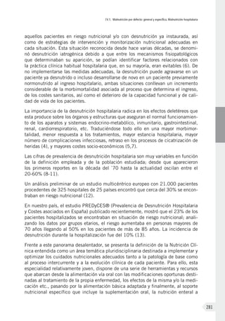 IV.1. Malnutrición por defecto: general y específica. Malnutrición hospitalaria
281
aquellos pacientes en riesgo nutricional y/o con desnutrición ya instaurada, así
como de estrategias de intervención y monitorización nutricional adecuadas en
cada situación. Esta situación reconocida desde hace varias décadas, se denomi-
nó desnutrición iatrogénica debido a que entre los mecanismos fisiopatológicos
que determinaban su aparición, se podían identificar factores relacionados con
la práctica clínica habitual hospitalaria que, en su mayoría, eran evitables (6). De
no implementarse las medidas adecuadas, la desnutrición puede agravarse en un
paciente ya desnutrido o incluso desarrollarse de novo en un paciente previamente
normonutrido al ingreso hospitalario, ambas situaciones conllevan un incremento
considerable de la morbimortalidad asociada al proceso que determina el ingreso,
de los costes sanitarios, así como el deterioro de la capacidad funcional y de cali-
dad de vida de los pacientes.
La importancia de la desnutrición hospitalaria radica en los efectos deletéreos que
esta produce sobre los órganos y estructuras que aseguran el normal funcionamien-
to de los aparatos y sistemas endocrino-metabólico, inmunitario, gastrointestinal,
renal, cardiorrespiratorio, etc. Traduciéndose todo ello en una mayor morbimor-
talidad, menor respuesta a los tratamientos, mayor estancia hospitalaria, mayor
número de complicaciones infecciosas, retraso en los procesos de cicatrización de
heridas (4), y mayores costes socio-económicos (5,7).
Las cifras de prevalencia de desnutrición hospitalaria son muy variables en función
de la definición empleada y de la población estudiada; desde que aparecieron
los primeros reportes en la década del `70 hasta la actualidad oscilan entre el
20-60% (8-11).
Un análisis preliminar de un estudio multicéntrico europeo con 21.000 pacientes
procedentes de 325 hospitales de 25 países encontró que cerca del 30% se encon-
traban en riesgo nutricional (12).
En nuestro país, el estudio PREDyCES® (Prevalencia de Desnutrición Hospitalaria
y Costes asociados en España) publicado recientemente, mostró que el 23% de los
pacientes hospitalizados se encontraban en situación de riesgo nutricional; anali-
zando los datos por grupos etarios, el riesgo aumentaba en personas mayores de
70 años llegando al 50% en los pacientes de más de 85 años. La incidencia de
desnutrición durante la hospitalización fue del 10% (13).
Frente a este panorama desalentador, se presenta la definición de la Nutrición Clí-
nica entendida como un área temática pluridisciplinaria destinada a implementar y
optimizar los cuidados nutricionales adecuados tanto a la patología de base como
al proceso intercurrente y a la evolución clínica de cada paciente. Para ello, esta
especialidad relativamente joven, dispone de una serie de herramientas y recursos
que abarcan desde la alimentación vía oral con las modificaciones oportunas desti-
nadas al tratamiento de la propia enfermedad, los efectos de la misma y/o la medi-
cación etc., pasando por la alimentación básica adaptada y finalmente, al soporte
nutricional específico que incluye la suplementación oral, la nutrición enteral a
 