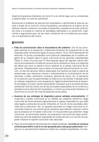 MÓDULOIV: PATOLOGÍAS ASOCIADAS A LA NUTRICIÓN. PREVALENCIA, PREVENCIÓN Y TRATAMIENTO NUTRICIONAL
282
través de dispositivos diseñados con dicho fin y en último lugar, por su complejidad
y especificidad, la nutrición parenteral.
Reconocido el problema de desnutrición hospitalaria e identificada la solución po-
sible a través de la nutrición clínica hospitalaria, procederemos al análisis de los
factores internos y externos vinculados al desarrollo y prevalencia de este conflicto,
así como a la puesta en marcha de estrategias destinadas a su prevención, trata-
miento y seguimiento para, de ese modo, esclarecer las circunstancias que subya-
cen a la persistencia del mismo.
DEBILIDADES
>	 Falta de concienciación sobre la trascendencia del problema. Una de las princi-
pales barreras en la prevención y tratamiento temprano de la desnutrición en los
hospitales está íntimamente ligada al equipo médico. Ya en 1974 Butterworth (6)
describía 14 puntos considerados como prácticas indeseables por el carácter ne-
gativo de su impacto sobre la salud nutricional de los pacientes hospitalizados
(Tabla 1). Estos 14 puntos que 37 años después siguen tan vigentes, hacían refe-
rencia principalmente a la falta de concienciación existente en torno a la magnitud
del efecto que tiene la práctica clínica habitual en el estado nutricional de los
pacientes. Probablemente, esto se deba a la frecuente falta de formación en nutri-
ción, no sólo del personal médico responsable sino también de toda la cadena de
profesionales que intervienen directa e indirectamente en la alimentación de los
pacientes, a saber: enfermeros, auxiliares, personal de cocina, etc. Si pensamos
en la evolución que ha experimentado la medicina en las últimas 4 décadas tanto
en métodos diagnósticos como terapéuticos, ligada fundamentalmente al desarro-
llo tecnológico mundial, resulta sorprendente comprobar que la actividad sanitaria
profesional continúe siendo uno de los principales responsables de la incidencia y
prevalencia de la desnutrición hospitalaria; un hecho que trasciende fronteras y no
discrimina en función del nivel de desarrollo de los países.
>	 Ausencia de una estrategia de diagnóstico precoz validada universalmente. El
screening o cribado nutricional es un método que pretende identificar riesgo
nutricional de forma temprana (generalmente al ingreso hospitalario) y que debe
estar ligado a protocolos de acción diferentes en función de los resultados obte-
nidos tras su aplicación. Así, en aquellos pacientes sin riesgo nutricional se re-
comienda instaurar una monitorización periódica para detectar cualquier cambio
que se produzca en el estado nutricional. En los pacientes que presenten riesgo
nutricional, se recomienda realizar una evaluación nutricional de mayor profun-
didad que permita establecer la gravedad de la desnutrición y en función de ello,
poder instaurar el soporte nutricional más adecuado.
>	 Pese a la diversidad de herramientas de cribado existentes, no existe un consenso
universal para definir cuál es la más apropiada para cada grupo poblacional; tam-
poco es un procedimiento habitual en todas las unidades hospitalarias. Un estu-
 
