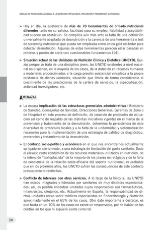 MÓDULOIV: PATOLOGÍAS ASOCIADAS A LA NUTRICIÓN. PREVALENCIA, PREVENCIÓN Y TRATAMIENTO NUTRICIONAL
284
>	 Hoy en día, la existencia de más de 70 herramientas de cribado nutricional
diferentes tanto en su validez, facilidad para su empleo, fiabilidad y aceptabili-
dad supone un obstáculo. Se complica aún más ante la falta de una definición
universalmente aceptada de desnutrición y la carencia de una herramienta o test
de screening nutricional que pueda ser empleada como único gold estándar para
detectar desnutrición. Algunas de estas herramientas parecen estar basadas en
criterios y puntos de corte con cuestionables fundamentos (14).
>	 Situación actual de las Unidades de Nutrición Clínica y Dietética (UNCYD). Qui-
zás porque se trata de una disciplina joven, las UNCYD existentes a nivel nacio-
nal no disponen, en la mayoría de los casos, de la dotación en recursos humanos
y materiales proporcionados a la carga-presión asistencial vinculada a la propia
existencia de dichas unidades; situación que limita de forma considerable el
crecimiento de las prestaciones de la cartera de servicios, la especialización,
actividad investigadora, etc.
AMENAZAS
>	 La escasa implicación de las estructuras gerenciales administrativas (Ministerio
de Sanidad, Consejerías de Sanidad, Direcciones Generales, Gerentes de Zona o
de Hospital) en este proceso de definición, de creación de protocolos de actua-
ción así como de respaldo de las distintas iniciativas vigentes en el marco de la
prevención y tratamiento de la desnutrición, determina la persistencia de esta
diversidad de protocolos locales y a la falta de la uniformidad y sistematización
necesarias para la implementación de una estrategia de calidad de diagnóstico,
prevención y tratamiento de la desnutrición.
>	 El contexto socio-político y económico en el que nos encontramos actualmente
va ligado en cierto modo, a una estrategia de limitación del gasto sanitario. Dado
el elevado coste económico de los recursos materiales utilizados en nutrición, de
la intención “cortoplacista” de la mayoría de los planes estratégicos y de la falta
de conciencia de la relación coste-eficacia del soporte nutricional, es probable
que en los próximos años, las UNCYD sufran las consecuencias de este contexto
presupuestario restrictivo.
>	 Conflicto de intereses con otros servicios. A lo largo de la historia, las UNCYD
han estado integradas y lideradas por sanitarios de muy distintas especialida-
des; así, es posible encontrar unidades cuyos responsables son farmacéuticos,
intensivistas, cirujanos, etc. Actualmente en España, la responsabilidad de di-
chas unidades recae sobre médicos especialistas en Endocrinología y Nutrición
aproximadamente en el 65% de los casos. Otro dato importante a destacar, es
que hasta en un 10% de los casos no existe un responsable, por no hablar de los
centros en los que ni siquiera existe como tal.
 