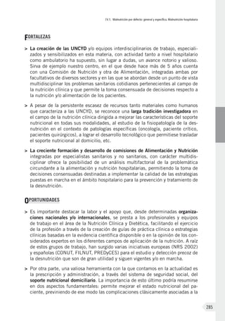 IV.1. Malnutrición por defecto: general y específica. Malnutrición hospitalaria
285
FORTALEZAS
>	 La creación de las UNCYD y/o equipos interdisciplinarios de trabajo, especiali-
zados y sensibilizados en esta materia, con actividad tanto a nivel hospitalario
como ambulatorio ha supuesto, sin lugar a dudas, un avance notorio y valioso.
Sirva de ejemplo nuestro centro, en el que desde hace más de 5 años cuenta
con una Comisión de Nutrición y otra de Alimentación, integradas ambas por
facultativos de diversos sectores y en las que se abordan desde un punto de vista
multidisciplinar los problemas sanitarios cotidianos pertenecientes al campo de
la nutrición clínica y que permite la toma consensuada de decisiones respecto a
la nutrición y/o alimentación de los pacientes.
>	 A pesar de la persistente escasez de recursos tanto materiales como humanos
que caracteriza a las UNCYD, se reconoce una larga tradición investigadora en
el campo de la nutrición clínica dirigida a mejorar las características del soporte
nutricional en todas sus modalidades, al estudio de la fisiopatología de la des-
nutrición en el contexto de patologías específicas (oncología, paciente crítico,
pacientes quirúrgicos), a lograr el desarrollo tecnológico que permitiese trasladar
el soporte nutricional al domicilio, etc.
>	 La creciente formación y desarrollo de comisiones de Alimentación y Nutrición
integradas por especialistas sanitarios y no sanitarios, con carácter multidis-
ciplinar ofrece la posibilidad de un análisis multifactorial de la problemática
circundante a la alimentación y nutrición hospitalarias, permitiendo la toma de
decisiones consensuadas destinadas a implementar la calidad de las estrategias
puestas en marcha en el ámbito hospitalario para la prevención y tratamiento de
la desnutrición.
OPORTUNIDADES
>	 Es importante destacar la labor y el apoyo que, desde determinadas organiza-
ciones nacionales y/o internacionales, se presta a los profesionales y equipos
de trabajo en el área de la Nutrición Clínica y Dietética, facilitando el ejercicio
de la profesión a través de la creación de guías de práctica clínica o estrategias
clínicas basadas en la evidencia científica disponible o en la opinión de los con-
siderados expertos en los diferentes campos de aplicación de la nutrición. A raíz
de estos grupos de trabajo, han surgido varias iniciativas europeas (NRS 2002)
y españolas (CONUT, FILNUT, PREDyCES) para el estudio y detección precoz de
la desnutrición que son de gran utilidad y siguen vigentes y/o en marcha.
>	 Por otra parte, una valiosa herramienta con la que contamos en la actualidad es
la prescripción y administración, a través del sistema de seguridad social, del
soporte nutricional domiciliario. La importancia de esto último podría resumirse
en dos aspectos fundamentales: permite mejorar el estado nutricional del pa-
ciente, previniendo de ese modo las complicaciones clásicamente asociadas a la
 