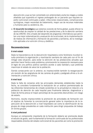 MÓDULOIV: PATOLOGÍAS ASOCIADAS A LA NUTRICIÓN. PREVALENCIA, PREVENCIÓN Y TRATAMIENTO NUTRICIONAL
286
desnutrición y que se han comentado con anterioridad y evita los riesgos y costes
añadidos que supondría el ingreso prolongado de un paciente que requiere so-
porte nutricional continuado a saber: infecciones nosocomiales, complicaciones
quirúrgicas, mayor necesidad de tratamiento, mayor uso de recursos materiales
y humanos para su asistencia, etc.
>	 El desarrollo tecnológico que estamos viviendo de forma global, puede ofrecer la
oportunidad de mejorar la calidad de las prestaciones y de la atención sanitaria
de las UNCYD. Ello a través del desarrollo de programas informáticos que permi-
tan una mejor sistematización y evaluación de la actividad, de la implementación
de medios de información y formación de pacientes y sanitarios, de la investiga-
ción aplicada a la nutrición clínica y dietética.
Recomendaciones
A nivel estatal
Dada la trascendencia de la desnutrición hospitalaria como fenómeno mundial re-
sulta prioritaria la organización y movilización sanitaria de cada país con el fin de
mitigar esta situación, para evitar la extinción de las prestaciones actuales que
permiten hacer frente a este problema y promoviendo la cooperación necesaria para
el logro de una política pública sanitaria acorde a cada realidad y que pretenda
maximizar el estado de salud de la población.
Siendo consecuente con lo anterior, es imprescindible también la reorganización
y/o revisión de las asignaturas de las carreras de grado y postgrado afines a la ali-
mentación y nutrición clínica.
A nivel local
Dada la falta de consenso ante las principales demandas establecidas hasta la
fecha, se considera fundamental la realización de un análisis pormenorizado de
las diferentes herramientas de cribado existentes en la actualidad en relación a la
población de atención de cada hospital para finalmente detectar, diagnosticar y
tratar de forma precoz el mayor porcentaje de los pacientes desnutridos o en riesgo
de estarlo.
Asimismo, resulta imprescindible la promoción de actividades de formación con
el objetivo de fomentar la concienciación general sobre la importancia de la re-
percusión de la desnutrición a nivel hospitalario así como la identificación de los
grupos de riesgo prevalentes en cada institución para dirigir propuestas de trabajo
en dichos grupos.
A nivel profesional
Aunque un componente importante de la formación debería ser promovida desde
el estudio de grado, será fundamental la formación continuada de los profesionales
responsables directos del estado nutricional de los pacientes así como la promoción
 