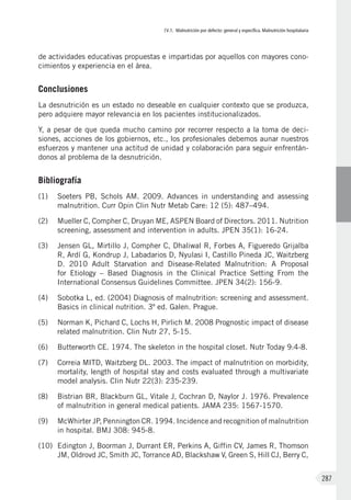 IV.1. Malnutrición por defecto: general y específica. Malnutrición hospitalaria
287
de actividades educativas propuestas e impartidas por aquellos con mayores cono-
cimientos y experiencia en el área.
Conclusiones
La desnutrición es un estado no deseable en cualquier contexto que se produzca,
pero adquiere mayor relevancia en los pacientes institucionalizados.
Y, a pesar de que queda mucho camino por recorrer respecto a la toma de deci-
siones, acciones de los gobiernos, etc., los profesionales debemos aunar nuestros
esfuerzos y mantener una actitud de unidad y colaboración para seguir enfrentán-
donos al problema de la desnutrición.
Bibliografía
(1)	 Soeters PB, Schols AM. 2009.  Advances in understanding and assessing
malnutrition. Curr Opin Clin Nutr Metab Care: 12 (5): 487–494.
(2)	 Mueller C, Compher C, Druyan ME, ASPEN Board of Directors. 2011. Nutrition
screening, assessment and intervention in adults. JPEN 35(1): 16-24.
(3)	 Jensen GL, Mirtillo J, Compher C, Dhaliwal R, Forbes A, Figueredo Grijalba
R, Ardí G, Kondrup J, Labadarios D, Nyulasi I, Castillo Pineda JC, Waitzberg
D. 2010 Adult Starvation and Disease-Related Malnutrition: A Proposal
for Etiology – Based Diagnosis in the Clinical Practice Setting From the
International Consensus Guidelines Committee. JPEN 34(2): 156-9.
(4)	 Sobotka L, ed. (2004) Diagnosis of malnutrition: screening and assessment.
Basics in clinical nutrition. 3º ed. Galen. Prague.
(5)	 Norman K, Pichard C, Lochs H, Pirlich M. 2008 Prognostic impact of disease
related malnutrition. Clin Nutr 27, 5-15.
(6)	 Butterworth CE. 1974. The skeleton in the hospital closet. Nutr Today 9:4-8.
(7)	 Correia MITD, Waitzberg DL. 2003. The impact of malnutrition on morbidity,
mortality, length of hospital stay and costs evaluated through a multivariate
model analysis. Clin Nutr 22(3): 235-239.
(8)	 Bistrian BR, Blackburn GL, Vitale J, Cochran D, Naylor J. 1976. Prevalence
of malnutrition in general medical patients. JAMA 235: 1567-1570.
(9)	 McWhirter JP, Pennington CR. 1994. Incidence and recognition of malnutrition
in hospital. BMJ 308: 945-8.
(10)	 Edington J, Boorman J, Durrant ER, Perkins A, Giffin CV, James R, Thomson
JM, Oldrovd JC, Smith JC, Torrance AD, Blackshaw V, Green S, Hill CJ, Berry C,
 