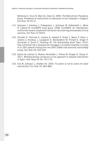 MÓDULOIV: PATOLOGÍAS ASOCIADAS A LA NUTRICIÓN. PREVALENCIA, PREVENCIÓN Y TRATAMIENTO NUTRICIONAL
288
McKenzie C, Vicca N, Ward JE, Coles SJ. 2000. The Malnutrition Prevalence
Group. Prevalence of malnutrition on admission to four hospitals in England.
Clin Nutr 19:191-5.
(11)	 Sorensen J, Kondrup J, Prokopowicz J, Schiesser M, Krähenbühl L, Meier
R, Liberda M. EuroOOPS study group. 2008. EuroOOPS: An international,
multicenter study to implement nutritional risk screening and evaluate clinical
outcome. Clin Nutr 27:340-9.
(12)	 Shindler K, Pernicka E, Laviano A, Howard P, Shütz T, Bauer P, Grecu I,
Jonkers C, Kondrup J, Ljungqvist O, Mouhieddine M, Pichard C, Singer P,
Schneider S, Schuh C, Hiesmayr M, The NutritionDay Audit Team. 2010.
How nutritional risk is assessed and managed in European hospitals: A survey
of 21.007 patients finding from the 2007-2008 cross-sectional nutritionDay
survey. Clin Nutr 29; 552-559
(13)	 García de Lorenzo A, Álvarez Hernández J, Planas M, Burgos R, Araujo K.
2011. Multidisciplinary consensus on the approach to hospital malnutrition
in Spain. Nutr Hosp 26 (4): 701-710.
(14)	 Elia M, Zellipour L, Stratton RJ. 2005. To screen or not to screen for adult
malnutrition? Clin Nutr 24, 867-884.
 