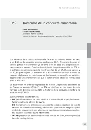IV.2. Trastornos de la conducta alimentaria
289
Los trastornos de la conducta alimentaria (TCA) en su conjunto afectan en torno
a un 4-5% de la población femenina adolescente (1,2). El número de casos en
varones parece ir en aumento y ya en torno a dos de cada diez diagnósticos co-
rresponderían a varones. Estudios de análisis del riesgo de desarrollar un TCA en
la población universitaria española muestran cifras de un 14,9% para varones y
un 20,8% para mujeres (3) existiendo en la actualidad indicios de un aumento de
casos en edades cada vez más tempranas. Las tasas de recuperación son variables,
dependiendo fundamentalmente de que el tratamiento se adopte de forma precoz
y sea el adecuado.
De acuerdo con los criterios diagnósticos del Manual Diagnóstico y Estadístico de
los Trastornos Mentales (DSM-IV), los TCA se clasifican en tres tipos: Anorexia
nerviosa (AN), Bulimia nerviosa (BN) y Trastorno de la conducta alimentaria no
especificado (TCANE):
Sucintamente se caracterizan por:
–	 AN: pérdida deliberada de peso inducida o mantenida por el propio enfermo,
fundamentalmente a través del ayuno.
–	 BN: Comportamiento alimentario que presenta episodios repetidos de ingesta
excesiva de alimentos (atracones) junto con una preocupación exagerada por el
control del peso corporal, con adopción de medidas compensatorias como vómi-
tos, abuso de laxantes y ayuno intermitente.
–	 TCANE: presentación de síntomas similares a los de AN o BN, sin cumplir todos
los criterios diagnósticos.
IV.2.	 Trastornos de la conducta alimentaria
Esther Nova Rebato
Sonia Gómez Martínez
Ascensión Marcos Sánchez
Instituto de Ciencia y Tecnología de Alimentos y Nutrición (ICTAN-CSIC)
 