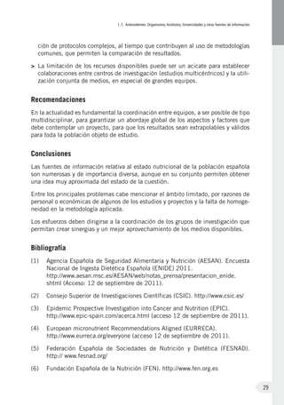 I.1. Antecedentes: Organismos, Institutos, Universidades y otras fuentes de información
29
ción de protocolos complejos, al tiempo que contribuyen al uso de metodologías
comunes, que permiten la comparación de resultados.
>	 La limitación de los recursos disponibles puede ser un acicate para establecer
colaboraciones entre centros de investigación (estudios multicéntricos) y la utili-
zación conjunta de medios, en especial de grandes equipos.
Recomendaciones
En la actualidad es fundamental la coordinación entre equipos, a ser posible de tipo
multidisciplinar, para garantizar un abordaje global de los aspectos y factores que
debe contemplar un proyecto, para que los resultados sean extrapolables y válidos
para toda la población objeto de estudio.
Conclusiones
Las fuentes de información relativa al estado nutricional de la población española
son numerosas y de importancia diversa, aunque en su conjunto permiten obtener
una idea muy aproximada del estado de la cuestión.
Entre los principales problemas cabe mencionar el ámbito limitado, por razones de
personal o económicas de algunos de los estudios y proyectos y la falta de homoge-
neidad en la metodología aplicada.
Los esfuerzos deben dirigirse a la coordinación de los grupos de investigación que
permitan crear sinergias y un mejor aprovechamiento de los medios disponibles.
Bibliografía
(1)	 Agencia Española de Seguridad Alimentaria y Nutrición (AESAN). Encuesta
Nacional de Ingesta Dietética Española (ENIDE) 2011.
http://www.aesan.msc.es/AESAN/web/notas_prensa/presentacion_enide.
shtml (Acceso: 12 de septiembre de 2011).
(2)	 Consejo Superior de Investigaciones Científicas (CSIC). http://www.csic.es/
(3)	 Epidemic Prospective Investigation into Cancer and Nutrition (EPIC).
http://www.epic-spain.com/acerca.html (acceso 12 de septiembre de 2011).
(4)	 European micronutrient Recommendations Aligned (EURRECA).
http://www.eurreca.org/everyone (acceso 12 de septiembre de 2011).
(5)	 Federación Española de Sociedades de Nutrición y Dietética (FESNAD).
http:// www.fesnad.org/
(6)	 Fundación Española de la Nutrición (FEN). http://www.fen.org.es
 