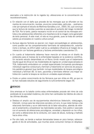 IV.2. Trastornos de la conducta alimentaria
291
asociados a la restricción de la ingesta (ej: alteraciones en la concentración de
neurotransmisores).
>	 En relación con el daño que procede de los mensajes que se difunden en los
medios de comunicación: revistas, anuncios comerciales, películas… podríamos
citar por ejemplo el estudio de Martínez-González y col., 2003, (6), que concluyó
que la lectura de revistas juveniles se asociaba al aumento del riesgo incidental
de TCA. Por lo tanto, parece necesario incidir en el control de los mensajes emi-
tidos a los adolescentes referentes a la importancia de la imagen como generador
de éxito personal. A este nivel, el reto es muy grande, pues se trata de cambiar
valores ya enraizados en nuestra cultura actual.
>	 Aunque algunos factores se asocien con mayor psicopatología en adolescentes,
como pueden ser los comportamientos familiares de sobreprotección, autorita-
rismo o rechazo, es difícil saber cuál es su verdadera influencia al margen de su
interacción con factores genéticos y factores ambientales coexistentes (7).
>	 En cuanto al tratamiento debemos hacer mención al retraso en el diseño de
protocolos para el manejo de la enfermedad basados en la evidencia científica.
Un reciente estudio desarrollado en el Reino Unido mostró que el tratamiento
resulta igual de eficaz en las modalidades de ingreso en unidad especializada en
TCA, tratamiento ambulatorio en unidad especializada (incluyendo psicoterapia
individual cognitivo conductual y familiar) y tratamiento en servicios de psiquia-
tría pediátrica general (que también incluye modalidades de terapia psicológica
individual y familiar) (8). Si bien, pacientes y familiares referían una mayor sa-
tisfacción cuando la terapia se recibía en unidades especializadas.
>	 Existe un pobre conocimiento de los fármacos que son útiles en AN, ya que no
se han realizado estudios de seguimiento lo suficientemente largos (9).
AMENAZAS
Una amenaza en la batalla contra estas enfermedades procede del ritmo de vida
acelerado de la sociedad moderna y de cómo han cambiados los hábitos de vida en
las últimas décadas.
>	 Destaca el amplio uso de equipamientos electrónicos (televisión, videojuegos,
Internet), incluso para las relaciones sociales y el ocio, lo que resta tiempo a las
relaciones familiares y va en detrimento de la labor educativa, además de refor-
zar el aislamiento y empobrecer las habilidades sociales. Esto podría ir asociado
con el aumento de alteraciones psicológicas, ansiedad y depresión en los niños,
así como a alteraciones de la conducta, con casos de abuso, bullying y maltrato
hacia otros niños.
>	 Por otro lado, se tiende a realizar demasiadas tareas en poco tiempo, sobrecar-
gando el día de actividades, que muchas veces consumen tiempo en desplaza-
 