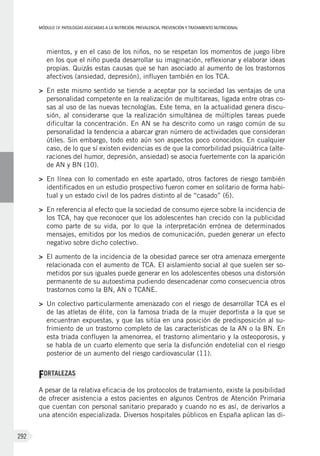 MÓDULOIV: PATOLOGÍAS ASOCIADAS A LA NUTRICIÓN. PREVALENCIA, PREVENCIÓN Y TRATAMIENTO NUTRICIONAL
292
mientos, y en el caso de los niños, no se respetan los momentos de juego libre
en los que el niño pueda desarrollar su imaginación, reflexionar y elaborar ideas
propias. Quizás estas causas que se han asociado al aumento de los trastornos
afectivos (ansiedad, depresión), influyen también en los TCA.
>	 En este mismo sentido se tiende a aceptar por la sociedad las ventajas de una
personalidad competente en la realización de multitareas, ligada entre otras co-
sas al uso de las nuevas tecnologías. Este tema, en la actualidad genera discu-
sión, al considerarse que la realización simultánea de múltiples tareas puede
dificultar la concentración. En AN se ha descrito como un rasgo común de su
personalidad la tendencia a abarcar gran número de actividades que consideran
útiles. Sin embargo, todo esto aún son aspectos poco conocidos. En cualquier
caso, de lo que sí existen evidencias es de que la comorbilidad psiquiátrica (alte-
raciones del humor, depresión, ansiedad) se asocia fuertemente con la aparición
de AN y BN (10).
>	 En línea con lo comentado en este apartado, otros factores de riesgo también
identificados en un estudio prospectivo fueron comer en solitario de forma habi-
tual y un estado civil de los padres distinto al de “casado” (6).
>	 En referencia al efecto que la sociedad de consumo ejerce sobre la incidencia de
los TCA, hay que reconocer que los adolescentes han crecido con la publicidad
como parte de su vida, por lo que la interpretación errónea de determinados
mensajes, emitidos por los medios de comunicación, pueden generar un efecto
negativo sobre dicho colectivo.
>	 El aumento de la incidencia de la obesidad parece ser otra amenaza emergente
relacionada con el aumento de TCA. El aislamiento social al que suelen ser so-
metidos por sus iguales puede generar en los adolescentes obesos una distorsión
permanente de su autoestima pudiendo desencadenar como consecuencia otros
trastornos como la BN, AN o TCANE.
>	 Un colectivo particularmente amenazado con el riesgo de desarrollar TCA es el
de las atletas de élite, con la famosa triada de la mujer deportista a la que se
encuentran expuestas, y que las sitúa en una posición de predisposición al su-
frimiento de un trastorno completo de las características de la AN o la BN. En
esta triada confluyen la amenorrea, el trastorno alimentario y la osteoporosis, y
se habla de un cuarto elemento que sería la disfunción endotelial con el riesgo
posterior de un aumento del riesgo cardiovascular (11).
FORTALEZAS
A pesar de la relativa eficacia de los protocolos de tratamiento, existe la posibilidad
de ofrecer asistencia a estos pacientes en algunos Centros de Atención Primaria
que cuentan con personal sanitario preparado y cuando no es así, de derivarlos a
una atención especializada. Diversos hospitales públicos en España aplican las di-
 