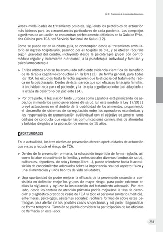 IV.2. Trastornos de la conducta alimentaria
293
versas modalidades de tratamiento posibles, siguiendo los protocolos de actuación
más idóneos para las circunstancias particulares de cada paciente. Los complejos
algoritmos de actuación se encuentran perfectamente definidos en la Guía de Prác-
tica Clínica para TCA del Servicio Nacional de Salud (12).
Como se puede ver en la citada guía, se contemplan desde el tratamiento ambula-
torio al ingreso hospitalario, pasando por el hospital de día, y se ofrecen recursos
según gravedad del cuadro, incluyendo desde la psicoterapia grupal con control
médico regular y tratamiento nutricional, a la psicoterapia individual y familiar, y
psicofarmacoterapia.
>	 En los últimos años se ha acumulado suficiente evidencia científica del beneficio
de la terapia cognitivo-conductual en la BN (13). De forma general, para todos
los TCA, los estudios hasta la fecha sugieren que la eficacia del tratamiento radi-
ca en la psicoterapia. Dentro de ésta, parece que son eficaces la terapia familiar,
la individualizada para el paciente, y la terapia cognitivo-conductual adaptada a
la etapa de desarrollo del paciente (14).
>	 Por otra parte, la legislación tanto Europea como Española está priorizando los as-
pectos alimentarios como generadores de salud. En este sentido la Ley 17/2011
prevé actuaciones en el ámbito de la publicidad de los alimentos, proponiendo
el desarrollo de sistemas de co-regulación entre los operadores económicos y
los responsables de comunicación audiovisual con el objetivo de generar unos
códigos de conducta que regulen las comunicaciones comerciales de alimentos
y bebidas dirigidas a la población de menos de 15 años.
OPORTUNIDADES
En la actualidad, los tres niveles de prevención ofrecen oportunidades de actuación
con vistas a reducir el riesgo de TCA.
>	 Dentro de la prevención primaria, la educación impartida de forma reglada, así
como la labor educativa de la familia, y entes sociales diversos (centros de salud,
culturales, deportivos, de ocio y tiempo libre…), puede orientarse hacia la adqui-
sición de conocimientos adecuados sobre la importancia real del aspecto físico y
una alimentación y unos hábitos de vida saludables.
>	 Una oportunidad de poder mejorar la eficacia de la prevención secundaria con-
sistiría en delimitar mejor los grupos de mayor riesgo, para poder extremar en
ellos la vigilancia y agilizar la instauración del tratamiento adecuado. Por otro
lado, desde los centros de atención primaria podría mejorarse la tasa de detec-
ción y diagnóstico precoz de casos de TCA si todo el personal sanitario (médicos,
enfermeras, psicólogos, asistentes sociales) recibiera formación sobre estas pa-
tologías para alertar de los posibles casos sospechosos y así poder diagnosticar
de forma temprana. También se podría considerar la participación de las oficinas
de farmacia en esta labor.
 