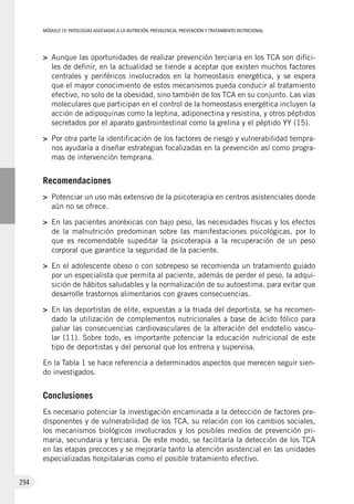 MÓDULOIV: PATOLOGÍAS ASOCIADAS A LA NUTRICIÓN. PREVALENCIA, PREVENCIÓN Y TRATAMIENTO NUTRICIONAL
294
>	 Aunque las oportunidades de realizar prevención terciaria en los TCA son difíci-
les de definir, en la actualidad se tiende a aceptar que existen muchos factores
centrales y periféricos involucrados en la homeostasis energética, y se espera
que el mayor conocimiento de estos mecanismos pueda conducir al tratamiento
efectivo, no solo de la obesidad, sino también de los TCA en su conjunto. Las vías
moleculares que participan en el control de la homeostasis energética incluyen la
acción de adipoquinas como la leptina, adiponectina y resistina, y otros péptidos
secretados por el aparato gastrointestinal como la grelina y el péptido YY (15).
>	 Por otra parte la identificación de los factores de riesgo y vulnerabilidad tempra-
nos ayudaría a diseñar estrategias focalizadas en la prevención así como progra-
mas de intervención temprana.
Recomendaciones
>	 Potenciar un uso más extensivo de la psicoterapia en centros asistenciales donde
aún no se ofrece.
>	 En las pacientes anoréxicas con bajo peso, las necesidades físicas y los efectos
de la malnutrición predominan sobre las manifestaciones psicológicas, por lo
que es recomendable supeditar la psicoterapia a la recuperación de un peso
corporal que garantice la seguridad de la paciente.
>	 En el adolescente obeso o con sobrepeso se recomienda un tratamiento guiado
por un especialista que permita al paciente, además de perder el peso, la adqui-
sición de hábitos saludables y la normalización de su autoestima, para evitar que
desarrolle trastornos alimentarios con graves consecuencias.
>	 En las deportistas de elite, expuestas a la triada del deportista, se ha recomen-
dado la utilización de complementos nutricionales a base de ácido fólico para
paliar las consecuencias cardiovasculares de la alteración del endotelio vascu-
lar (11). Sobre todo, es importante potenciar la educación nutricional de este
tipo de deportistas y del personal que los entrena y supervisa.
En la Tabla 1 se hace referencia a determinados aspectos que merecen seguir sien-
do investigados.
Conclusiones
Es necesario potenciar la investigación encaminada a la detección de factores pre-
disponentes y de vulnerabilidad de los TCA, su relación con los cambios sociales,
los mecanismos biológicos involucrados y los posibles medios de prevención pri-
maria, secundaria y terciaria. De este modo, se facilitaría la detección de los TCA
en las etapas precoces y se mejoraría tanto la atención asistencial en las unidades
especializadas hospitalarias como el posible tratamiento efectivo.
 