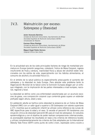 IV.3. Malnutrición por exceso: Sobrepeso y Obesidad
297
En la actualidad seis de los siete principales factores de riesgo de mortalidad pre-
matura en Europa (presión sanguínea, colesterol, Índice de Masa Corporal, ingesta
insuficiente de fruta y verdura, inactividad física y abuso del alcohol) están rela-
cionados con los estilos de vida, especialmente con los hábitos alimentarios, el
consumo de alcohol y la actividad física (1).
En el ámbito de la salud pública es especialmente preocupante el aumento del
sobrepeso y la obesidad en toda Europa. Para abordar este problema tanto la
Organización Mundial de la Salud como la Comisión Europea abogan por un enfo-
que integrado, con la implicación de las partes interesadas a nivel europeo, nacio-
nal, regional y local.
La obesidad se define como una enfermedad caracterizada por un acumulo exce-
sivo de grasa, una composición corporal cuyo contenido graso supera un estándar
prefijado según altura, edad y sexo.
En población adulta se tipifica como obesidad la presencia de un Índice de Masa
Corporal (IMC) con un valor igual o superior a 30 (sobrepeso con valores superiores
a 27), mientras que en población infantil se utilizan como referencia las curvas de
IMC específicas para la edad y el sexo. Si excede el percentil 95 tendremos una
situación clínica de obesidad (percentil 85 para el nivel de sobrepeso). En estudios
epidemiológicos y con el objetivo de poder realizar comparaciones internacionales,
es aconsejable expresar los resultados en base a los criterios de referencia locales
y utilizar complementariamente los criterios de Cole adoptados por la International
Obesity Task Force (IOTF) como punto de corte o bien, expresado como z-score a
IV.3.	 Malnutrición por exceso:
Sobrepeso y Obesidad
Javier Aranceta Bartrina
Unidad de Nutrición Comunitaria. Ayuntamiento de Bilbao
Sociedad Española de Nutrición Comunitaria (SENC)
Universidad de Navarra
Carmen Pérez Rodrigo
Unidad de Nutrición Comunitaria. Ayuntamiento de Bilbao
Sociedad Española de Nutrición Comunitaria (SENC)
Miguel Ángel Rubio Herrera
Hospital Clínico San Carlos
 