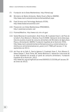 MÓDULOI: SALUD NUTRICIONAL DE LA POBLACIÓN ESPAÑOLA
30
(7)	 Fundación de la Dieta Mediterránea. http://fdmed.org/
(8)	 Ministerio de Medio Ambiente, Medio Rural y Marino (MARM).
http://www.marm.es/es/alimentacion/temas/default.aspx
(9)	 Food Science and Technology Abstracts (FSTA).
http://www.foodsciencecentral.com/
(10)	 Prevención con Dieta Mediterránea (PREDIMED).
http:// predimed.onmedic.net/
(11)	 Pubmed/Medline. http://www.ncbi.nlm.nih.gov/
(12)	 Varela Moreiras G (coordinador), Ávila Torres JM, Cuadrado Vives C, del Pozo de
la Calle S, Ruiz Moreno E, Moreiras Tuny O (2008). Valoración de la dieta espa-
ñola de acuerdo al panel de consumo alimentario del Ministerio de Agricultura
Pesca y Alimentación (MAPA)/ Fundación Española de la Nutrición (FEN).
http://www.marm.es/es/alimentacion/temas/consumo-y-comercializacion-y-
distribucion-alimentaria/valoracion_panel_tcm7-7983.pdf (acceso 17 de
septiembre de 2011).
(13)	 del Pozo de la Calle S, García Iglesias V, Cuadrado Vives C, Ruiz Moreno E,
Valero Gaspar T, Ávila Torres JM, Varela Moreiras G. Valoración nutricional de
la dieta española de acuerdo al panel de consumo alimentario. Fundación
Española de la Nutrición. 2012.
http://www.fen.org.es/imgPublicaciones/30092012125258.pdf (acceso 30
de enero de 2012).
 