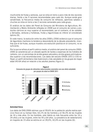 IV.3. Malnutrición por exceso: Sobrepeso y Obesidad
301
insuficiente de frutas y verduras, que se sitúa en torno a poco más de dos raciones
diarias, frente a las 5 raciones recomendadas para cada día. Aunque existe gran
variabilidad, la frecuencia media de consumo de refrescos, aperitivos salados y
chuches se sitúa en torno a las 2 raciones semanales para cada grupo.
El análisis de los datos del Panel de Consumo del Ministerio de Agricultura, Ali-
mentación y Medio Ambiente reflejaba en 2008 que el consumo de carnes y pro-
ductos cárnicos es muy superior al recomendado; por el contrario, el de cereales
y derivados, verduras y hortalizas, frutas y leguminosas es inferior al considerado
óptimo (9).
En este marco, la evolución entre los años 2000 y 2006 evidencia que el consumo
de legumbres mantiene la tendencia descendente de la década precedente, mien-
tras que el de frutas, aunque muestra una evolución positiva en el consumo, no es
suficiente.
Por lo que se refiere al perfil calórico medio, el análisis del panel de consumo 2000-
2006 se caracteriza por un elevado aporte de lípidos a expensas de los hidratos de
carbono, con un porcentaje de ácidos grasos saturados y ácidos grasos poliinsatura-
dos superior a las recomendaciones. Los datos del estudio ENIDE (2011) (10) re-
flejan un perfil alimentario más tradicional y más saludable en los grupos de mayor
edad (45-64 años) en relación a los adultos jóvenes (figura 2).
Figura 2
Consumo de grupos de alimentos seleccionados asociados con una dieta saludable
por grupos de edad en ENIDE 2011
Actividad física
Los datos de ENS-2006 estiman que el 59,6% de la población adulta realiza ejer-
cicio físico en su tiempo libre, 63,1% de los hombres y el 56,3% de las mujeres
de 16 y más años. En los hombres, este hábito es más frecuente entre los 16 y
24 años y en las mujeres, entre los 45 y 64 años. La prevalencia de sedentarismo
en mayores de 15 años se estima en un 39,4%, 42,4% en las mujeres (6).
 