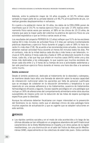 MÓDULOIV: PATOLOGÍAS ASOCIADAS A LA NUTRICIÓN. PREVALENCIA, PREVENCIÓN Y TRATAMIENTO NUTRICIONAL
302
Además, entre la población mayor de 16  años ocupada, el 32,7% refiere estar
sentado la mayor parte de su jornada laboral y el 46,7% principalmente de pie, sin
realizar grandes desplazamientos ni esfuerzos.
En cuanto a la población menor de 16 años, los datos de la ENS-2006 ponen de
manifiesto que el 19,7% no realiza ejercicio físico y tan solo 17,9% realiza entre-
namiento físico varias veces por semana, el 38% en los chicos de 10-15 años; de
manera que para la mayor parte del colectivo la práctica de ejercicio físico es una
actividad esporádica o que se limita a varias veces al mes.
Los resultados del proyecto PERSEO (6-12 años) reflejan que 51% de los escolares
realiza 60 ó más minutos de actividad física 2-3 días por semana (contemplando
prácticas deportivas y ejercicio físico durante el juego) y solo el 38% lo hace du-
rante 4 o más días (7,8). De acuerdo a las recomendaciones actuales, los escolares
deberían realizar actividad física durante al menos 60 minutos todos los días. Por
el contrario, más de la mitad dedica cada día dos o más horas a ver televisión; in-
cluso el 33% dedica 3 horas cada día y hasta el 18% ve televisión durante 4 o más
horas. cada día, a las que hay que añadir en muchos casos (44%) entre una y dos
horas más dedicadas a los videojuegos, lo que supone que muchos escolares de-
dican cada día entre 2 y 3 horas de su tiempo de ocio a actividades sedentarias y
tan solo practican ejercicio físico durante al menos una hora dos días a la semana
como mucho.
Ámbito asistencial
Desde el ámbito asistencial, dedicado al tratamiento de la obesidad y sobrepeso,
se mantiene desde hace años una llamada de atención sobre la escasa capacidad
de intervención nutricional sobre los pacientes por falta de personal cualificado
que se encargue de colaborar en la educación alimentaria y terapéutica lo que
repercute en una escasa adherencia a los tratamientos; ausencia de tratamientos
farmacológicos eficaces y seguros. Escaso soporte psicológico en una patología que
incluye un 30% de alteraciones del comportamiento alimentario entre otros asuntos
susceptibles de mejora junto con la reducción de las listas de espera quirúrgicas
especificas para la obesidad.
Aunque los esfuerzos deberían focalizarse con mayor intensidad en la prevención
del fenómeno no es menos cierto que el abordaje clínico de esta patología tiene
muchos aspectos de actualización y que es urgente que se adopten soluciones en
este sentido.
AMENAZAS
>	 Los rápidos cambios sociales y en el modo de vida acontecidos a lo largo de las
últimas décadas se han reflejado en un progresivo abandono del perfil tradicional
característico de la Dieta Mediterránea en España y en otros países de la región
mediterránea, con una disminución en el valor del Índice de Adecuación Medite-
rránea (IAM), especialmente en los colectivos de edad más joven. Estos cambios
 
