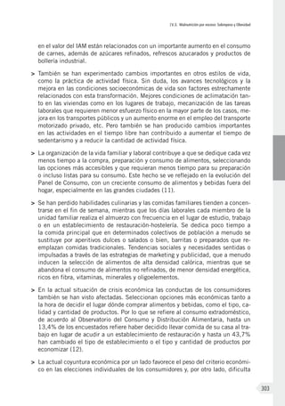 IV.3. Malnutrición por exceso: Sobrepeso y Obesidad
303
en el valor del IAM están relacionados con un importante aumento en el consumo
de carnes, además de azúcares refinados, refrescos azucarados y productos de
bollería industrial.
>	 También se han experimentado cambios importantes en otros estilos de vida,
como la práctica de actividad física. Sin duda, los avances tecnológicos y la
mejora en las condiciones socioeconómicas de vida son factores estrechamente
relacionados con esta transformación. Mejores condiciones de aclimatación tan-
to en las viviendas como en los lugares de trabajo, mecanización de las tareas
laborales que requieren menor esfuerzo físico en la mayor parte de los casos, me-
jora en los transportes públicos y un aumento enorme en el empleo del transporte
motorizado privado, etc. Pero también se han producido cambios importantes
en las actividades en el tiempo libre han contribuido a aumentar el tiempo de
sedentarismo y a reducir la cantidad de actividad física.
>	 La organización de la vida familiar y laboral contribuye a que se dedique cada vez
menos tiempo a la compra, preparación y consumo de alimentos, seleccionando
las opciones más accesibles y que requieran menos tiempo para su preparación
o incluso listas para su consumo. Este hecho se ve reflejado en la evolución del
Panel de Consumo, con un creciente consumo de alimentos y bebidas fuera del
hogar, especialmente en las grandes ciudades (11).
>	 Se han perdido habilidades culinarias y las comidas familiares tienden a concen-
trarse en el fin de semana, mientras que los días laborales cada miembro de la
unidad familiar realiza el almuerzo con frecuencia en el lugar de estudio, trabajo
o en un establecimiento de restauración-hostelería. Se dedica poco tiempo a
la comida principal que en determinados colectivos de población a menudo se
sustituye por aperitivos dulces o salados o bien, barritas o preparados que re-
emplazan comidas tradicionales. Tendencias sociales y necesidades sentidas o
impulsadas a través de las estrategias de marketing y publicidad, que a menudo
inducen la selección de alimentos de alta densidad calórica, mientras que se
abandona el consumo de alimentos no refinados, de menor densidad energética,
ricos en fibra, vitaminas, minerales y oligoelementos.
>	 En la actual situación de crisis económica las conductas de los consumidores
también se han visto afectadas. Seleccionan opciones más económicas tanto a
la hora de decidir el lugar dónde comprar alimentos y bebidas, como el tipo, ca-
lidad y cantidad de productos. Por lo que se refiere al consumo extradoméstico,
de acuerdo al Observatorio del Consumo y Distribución Alimentaria, hasta un
13,4% de los encuestados refiere haber decidido llevar comida de su casa al tra-
bajo en lugar de acudir a un establecimiento de restauración y hasta un 43,7%
han cambiado el tipo de establecimiento o el tipo y cantidad de productos por
economizar (12).
>	 La actual coyuntura económica por un lado favorece el peso del criterio económi-
co en las elecciones individuales de los consumidores y, por otro lado, dificulta
 