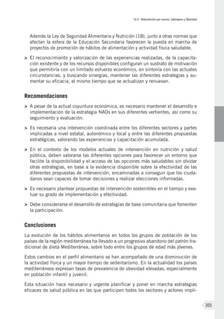 IV.3. Malnutrición por exceso: Sobrepeso y Obesidad
305
Además la Ley de Seguridad Alimentaria y Nutrición (18), junto a otras normas que
afectan la esfera de la Educación Secundaria favorecen la puesta en marcha de
proyectos de promoción de hábitos de alimentación y actividad física saludable.
>	 El reconocimiento y valorización de las experiencias realizadas, de la capacita-
ción existente y de los recursos disponibles configuran un sustrato de motivación
que permitiría con un limitado esfuerzo económico, en sintonía con las actuales
circunstancias, y buscando sinergias, mantener las diferentes estrategias y au-
mentar su eficacia, al mismo tiempo que se actualizan y renuevan.
Recomendaciones
>	 A pesar de la actual coyuntura económica, es necesario mantener el desarrollo e
implementación de la estrategia NAOs en sus diferentes vertientes, así como su
seguimiento y evaluación.
>	 Es necesaria una intervención coordinada entre los diferentes sectores y partes
implicadas a nivel estatal, autonómico y local y entre las diferentes propuestas
estratégicas, valorando las experiencias y capacitación acumulada.
>	 En el contexto de los modelos actuales de intervención en nutrición y salud
pública, deben valorarse las diferentes opciones para favorecer un entorno que
facilite la disponibilidad y el acceso de las opciones más saludables sin olvidar
otras estrategias, en base a la evidencia disponible sobre la efectividad de las
diferentes propuestas de intervención, encaminadas a conseguir que los ciuda-
danos sean capaces de tomar decisiones y realizar elecciones informadas.
>	 Es necesario plantear propuestas de intervención sostenibles en el tiempo y eva-
luar su grado de implementación y efectividad.
>	 Debe considerarse el desarrollo de estrategias de base comunitaria que fomenten
la participación.
Conclusiones
La evolución de los hábitos alimentarios en todos los grupos de población de los
países de la región mediterránea ha llevado a un progresivo abandono del patrón tra-
dicional de dieta Mediterránea, sobre todo entre los grupos de edad más jóvenes.
Estos cambios en el perfil alimentario se han acompañado de una disminución de
la actividad física y un mayor tiempo de sedentarismo. En la actualidad los países
mediterráneos expresan tasas de prevalencia de obesidad elevadas, especialmente
en población infantil y juvenil.
Esta situación hace necesario y urgente planificar y poner en marcha estrategias
eficaces de salud pública en las que participen todos los sectores y actores impli-
 