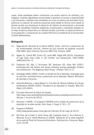 MÓDULOIV: PATOLOGÍAS ASOCIADAS A LA NUTRICIÓN. PREVALENCIA, PREVENCIÓN Y TRATAMIENTO NUTRICIONAL
306
cados. Estas estrategias deben contemplar una amplio abanico de medidas y es-
trategias: medidas reguladoras encaminadas a favorecer el acceso y disponibilidad
a los alimentos y bebidas más saludables así como la práctica de actividad física;
potenciar la creación de entornos proactivos tanto desde la familia como desde el
ámbito escolar que favorezcan la adopción de hábitos de alimentación y actividad
física más saludables mediante programas consensuados y evaluables basados en
la mejor evidencia disponible y en estudios locales, poniendo un especial acento en
la recuperación y conservación de nuestro Patrimonio Inmaterial de la Humanidad:
la Dieta Mediterránea.
Bibliografía
(1)	 Organización Mundial de la Salud (2003). Dieta, nutrición y prevención de
las enfermedades crónicas. Informe de una consulta de expertos conjunta
FAO/ OMS. Serie Informes Técnicos OMS 916. Ginebra: OMS.
(2)	 Ogden CL, Carroll MD, Curtin LR, Lamb MM, Flegal KM (2010). Prevalence
of high body mass index in US children and adolescents, 2007-2008.
JAMA;303:242--9.
(3)	 Freedman DS, Mei Z, Srinivasan SR, Berenson GS, Dietz WH (2007).
Cardiovascular risk factors and excess adiposity among overweight children
and adolescents: The Bogalusa Heart Study. J Pediatr;150:12-17.
(4)	 Estrategia NAOs (2005). Invertir la tendencia de la obesidad. Estrategia para
la nutrición, actividad física y prevención de la obesidad. Madrid: Ministerio
de Sanidad y Consumo.
(5)	 Aranceta-Bartrina J, Serra-Majem Ll, Foz-Sala M, Moreno-Esteban B y Grupo
Colaborativo SEEDO (2005). Prevalencia de obesidad en España. Med Clin
(Barc);125:460-6.
(6)	 Encuesta Nacional de Salud de España.
http://www.msps.es/estadEstudios/estadisticas/encuestaNacional/home.htm
(Acceso 1 de junio de 2012).
(7)	 Aranceta J (2008=. El programa PERSEO como modelo de prevención de la
obesidad en la edad escolar. Nutr Hosp.;1 Suppl 2: 50-1. 27.
(8)	 Programa PERSEO.
[http://www.perseo.aesan.msssi.gob.es/] (Acceso 30 de mayo de 2012).
(9)	 Del Pozo de la Calle S, Ávila Torres JM, Cuadrado Vives C, Ruiz Moreno E,
Moreiras Tuny O, Varela Moreiras G (2009). Valoración de la dieta española
de acuerdo al Panel de Consumo Alimentario. Distribución y Consumo; Mayo-
Junio: 20-28.
 