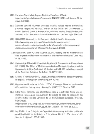 IV.3. Malnutrición por exceso: Sobrepeso y Obesidad
307
(10)	 Encuesta Nacional de Ingesta Dietética Española. AESAN.
www.msc.es/novedades/docs/PresentacionENIDE010311.pdf (Acceso 30 de
mayo de 2012).
(11)	 Aranceta Bartrina J (2008). Obesidad infantil: Nuevos hábitos alimentarios
y nuevos riesgos para la salud. Análisis de sus causas. En: Díaz Méndez C,
Gómez Benito C (coord.). Alimentación, consumo y salud. Colección Estudios
Sociales, nº 24. Barcelona: Obra Social Fundación “La Caixa”: pp. 216-246.
(12)	 MAGRAMA. Observatorio del Consumo y la Distribución Alimentaria
http://www.magrama.gob.es/es/alimentacion/temas/consumo-y-
comercializacion-y-distribucion-alimentaria/observatorio-de-consumo-y-la-
distribucion-alimentaria/. (Acceso 25 de mayo de 2012).
(13)	Buckland G, Bach A, Serra-Majem L (2008). Obesity and the Mediterranean
diet: a systematic review of observational and intervention studies. Obes Rev;
9: 582–593.
(14)	 Kastorini CM, Milionis HJ, Esposito K, Giugliano D, Goudevenos JA, Panagiotakos
DB (2011). The Effect of Mediterranean Diet on Metabolic Syndrome and its
Components: A Meta-Analysis of 50 Studies and 534,906 Individuals. Journal
of the American College of Cardiology; 57:1299-1313.
(15)	 Lauroba I, Ramos Valverde C (2010). Hábitos alimentarios de los inmigrantes
en España. Investigación y Marketing; 89: 42-48.
(16)	 Organización Mundial de la Salud (2004). Estrategia Global sobre alimenta-
ción, actividad física y salud. Resolución WHA57.17. Ginebra: OMS.
(17)	 Libro Verde. Fomentar una alimentación sana y la actividad física: una di-
mensión europea para la prevención del exceso de peso, la obesidad y las
enfermedades crónicas Comisión de las Comunidades Europeas. Bruselas,
COM(2005).
Disponible en URL: [http://ec.europa.eu/health/ph_determinants/life_style/
nutrition/documents/nutrition_gp_es.pdf] (Acceso 1 de junio de 2012).
(18)	 Ley 17/2011, de 5 de julio, de Seguridad Alimentaria y Nutrición, publicada
en el Boletín Oficial del Estado el 6 de julio de 2011, 11604 número 160,
Sección I, página 71283-71319.
 