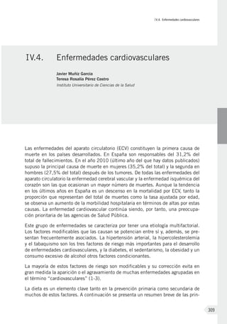 IV.4. Enfermedades cardiovasculares
309
Las enfermedades del aparato circulatorio (ECV) constituyen la primera causa de
muerte en los países desarrollados. En España son responsables del 31,2% del
total de fallecimientos. En el año 2010 (último año del que hay datos publicados)
supuso la principal causa de muerte en mujeres (35,2% del total) y la segunda en
hombres (27,5% del total) después de los tumores. De todas las enfermedades del
aparato circulatorio la enfermedad cerebral vascular y la enfermedad isquémica del
corazón son las que ocasionan un mayor número de muertes. Aunque la tendencia
en los últimos años en España es un descenso en la mortalidad por ECV, tanto la
proporción que representan del total de muertes como la tasa ajustada por edad,
se observa un aumento de la morbilidad hospitalaria en términos de altas por estas
causas. La enfermedad cardiovascular continúa siendo, por tanto, una preocupa-
ción prioritaria de las agencias de Salud Pública.
Este grupo de enfermedades se caracteriza por tener una etiología multifactorial.
Los factores modificables que las causan se potencian entre sí y, además, se pre-
sentan frecuentemente asociados. La hipertensión arterial, la hipercolesterolemia
y el tabaquismo son los tres factores de riesgo más importantes para el desarrollo
de enfermedades cardiovasculares, y la diabetes, el sedentarismo, la obesidad y un
consumo excesivo de alcohol otros factores condicionantes.
La mayoría de estos factores de riesgo son modificables y su corrección evita en
gran medida la aparición o el agravamiento de muchas enfermedades agrupadas en
el término “cardiovasculares” (1-3).
La dieta es un elemento clave tanto en la prevención primaria como secundaria de
muchos de estos factores. A continuación se presenta un resumen breve de las prin-
IV.4.	 Enfermedades cardiovasculares
Javier Muñiz Garcia
Teresa Rosalía Pérez Castro
Instituto Universitario de Ciencias de la Salud
 