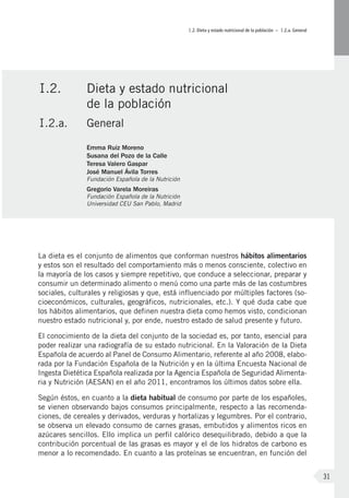 I.2. Dieta y estado nutricional de la población – I.2.a. General
31
La dieta es el conjunto de alimentos que conforman nuestros hábitos alimentarios
y estos son el resultado del comportamiento más o menos consciente, colectivo en
la mayoría de los casos y siempre repetitivo, que conduce a seleccionar, preparar y
consumir un determinado alimento o menú como una parte más de las costumbres
sociales, culturales y religiosas y que, está influenciado por múltiples factores (so-
cioeconómicos, culturales, geográficos, nutricionales, etc.). Y qué duda cabe que
los hábitos alimentarios, que definen nuestra dieta como hemos visto, condicionan
nuestro estado nutricional y, por ende, nuestro estado de salud presente y futuro.
El conocimiento de la dieta del conjunto de la sociedad es, por tanto, esencial para
poder realizar una radiografía de su estado nutricional. En la Valoración de la Dieta
Española de acuerdo al Panel de Consumo Alimentario, referente al año 2008, elabo-
rada por la Fundación Española de la Nutrición y en la última Encuesta Nacional de
Ingesta Dietética Española realizada por la Agencia Española de Seguridad Alimenta-
ria y Nutrición (AESAN) en el año 2011, encontramos los últimos datos sobre ella.
Según éstos, en cuanto a la dieta habitual de consumo por parte de los españoles,
se vienen observando bajos consumos principalmente, respecto a las recomenda-
ciones, de cereales y derivados, verduras y hortalizas y legumbres. Por el contrario,
se observa un elevado consumo de carnes grasas, embutidos y alimentos ricos en
azúcares sencillos. Ello implica un perfil calórico desequilibrado, debido a que la
contribución porcentual de las grasas es mayor y el de los hidratos de carbono es
menor a lo recomendado. En cuanto a las proteínas se encuentran, en función del
I.2.	 Dieta y estado nutricional
de la población
I.2.a.	 General
Emma Ruiz Moreno
Susana del Pozo de la Calle
Teresa Valero Gaspar
José Manuel Ávila Torres
Fundación Española de la Nutrición
Gregorio Varela Moreiras
Fundación Española de la Nutrición
Universidad CEU San Pablo, Madrid
 