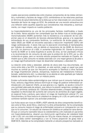 MÓDULOIV: PATOLOGÍAS ASOCIADAS A LA NUTRICIÓN. PREVALENCIA, PREVENCIÓN Y TRATAMIENTO NUTRICIONAL
310
cipales asociaciones establecidas entre diversos componentes de las dietas (alimen-
tos y nutrientes) y factores de riesgo o ECV, centrándonos en las relaciones positivas
en términos de salud (elementos de la dieta que se han relacionado con una situación
favorable del factor de riesgo y/o ECV). No pretende ser una revisión exhaustiva sino
una reflexión sobre aquellos aspectos que consideramos más relevantes y, eventual-
mente, con mayor impacto en nuestra población.
La hipercolesterolemia es uno de los principales factores modificables a través
de la dieta. Varios estudios han comprobado que las dietas ricas en ácidos grasos
monoinsaturados (AGMI) aumentan más la resistencia a la oxidación de los LDL-
primer paso en el desarrollo de lesiones ateroescleróticas- gracias a la capacidad
antioxidante de sus compuestos fenólicos. La sustitución de ácidos grasos satu-
rados (AGS) por AGMI se encuentra asociada a reducción importante (30%) del
riesgo cardiovascular, 3 veces más que la asociación encontrada al reemplazarlos
por hidratos de carbono, esto es debido al mecanismo de los AGMI de disminuir
el c-LDL sin disminuir el c-HDL ni aumentar triglicéridos (4). Siendo la principal
fuente de AGMI en la dieta Española el aceite de oliva, se han planteado críticas
a la recomendación de consumo de este para la protección de la ECV, por su alto
contenido en grasa, pero un reciente estudio prospectivo realizado en España, de-
mostró que su alto consumo no estaba asociado con una mayor ganancia de peso o
un riesgo significativamente mayor de desarrollar sobrepeso u obesidad (5).
La relación entre dieta y obesidad, además de obvia está muy documentada, así
como entre ésta y las ECV. La obesidad, en este sentido, juega un papel que para
muchos es central ya que con frecuencia acompaña (o favorece) a otros factores
de riesgo (hipertensión arterial, dislipemias, trastornos del metabolismo hidrocar-
bonado, sedentarismo etc). La obesidad no se aborda en este apartado por haberse
tratado de manera específica en un módulo previo.
Existen suficientes datos epidemiológicos que indican que el consumo habitual de
fruta, verdura y legumbres verdura disminuye el riesgo de padecer enfermedad car-
diovascular y en especial infarto, ya que gracias a su ingesta, se ayuda a consumir
una cantidad adecuada de potasio, que reduce la presión sanguínea y protege con-
tra ACV y arritmias cardíacas (6). Estudios observacionales y ensayos aleatorizados
respaldan la efectividad del aumento del consumo de alimentos de origen vegetal,
en especial fruta y verdura, para reducir el riesgo de hipertensión arterial (7). Los
fitonutrientes y la fibra (reduce el colesterol en sangre y el c-LDL en particular) que
contienen también ejercen una actividad protectora.
Los frutos secos son ricos en AGMI y AGPI además de otros componentes beneficio-
sos como la fibra, ácido fólico, vitamina E (y otros antioxidantes). Se ha comprobado
que su consumo mejora el riesgo de enfermedad coronaria en comparación con los
que no lo consumen. Un estudio de intervención dietética en población sana demos-
tró que un consumo razonable reduce la colesterolemia y otro realizado en pacientes
con hipercolesterolemia, observó una disminución significativa del colesterol total
y del c-LDL con una dieta enriquecida con 50 g de nueces diarias, en comparación
con una dieta control isoenergética y con la misma proporción de grasa total y
AGM (8,9). Además se ha comprobado mediante un estudio prospectivo realizado en
 