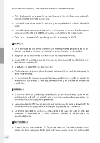 MÓDULOIV: PATOLOGÍAS ASOCIADAS A LA NUTRICIÓN. PREVALENCIA, PREVENCIÓN Y TRATAMIENTO NUTRICIONAL
312
>	 Dificultades en la incorporación de cambios en la dieta incluso entre población
potencialmente motivada (pacientes).
>	 Limitada formación en nutrición entre la gran mayoría de los profesionales de la
salud.
>	 Limitada formación en nutrición en los profesionales de los medios de comuni-
cación que dificulta a la población separar lo importante de lo accesorio.
>	 Falta de un mensaje uniforme claro y sencillo (exceso de “ruido”).
AMENAZAS
>	 En el contexto de una crisis económica el encarecimiento del precio de los ali-
mentos que lleve a eliminar de la dieta los alimentos frescos y naturales.
>	 Adopción de estilos de vida y alimentación foráneos (extranjeros).
>	 Incremento en la dieta actual de proteínas de origen animal, que también favo-
rece el consumo de AGS.
>	 El actual ocio sedentario de la población.
>	 Tendencia a un progresivo alejamiento del patrón dietético tradicional español de
dieta mediterránea.
>	 En los medios de comunicación de fácil acceso (Internet), existe un exceso de
información nutricional, a menudo contradictoria y no basada en evidencias
científicas.
FORTALEZAS
>	 El avance científico (revisiones sistemáticas) en el conocimiento sobre los be-
neficios de la nutrición en relación a la prevención o adaptados a pacientes con
enfermedades cardiovasculares presentes.
>	 Las campañas de información pública sobre alimentación para la prevención de
enfermedades cardiovasculares llevadas por sociedades de la nutrición.
>	 La amplia variedad de alimentos disponibles a lo largo de todo el año, que
favorecen la amenidad en la dieta evitando pérdidas de adherencia a las
recomendaciones.
OPORTUNIDADES
>	 El estilo de vida mediterráneo. En España se lleva una Dieta Mediterránea como
patrón de dieta saludable tanto para individuos sanos como con enfermedad
 