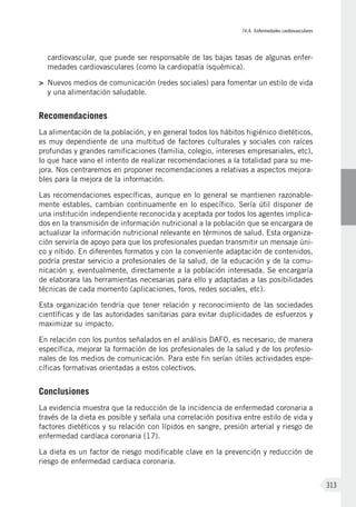 IV.4. Enfermedades cardiovasculares
313
cardiovascular, que puede ser responsable de las bajas tasas de algunas enfer-
medades cardiovasculares (como la cardiopatía isquémica).
>	 Nuevos medios de comunicación (redes sociales) para fomentar un estilo de vida
y una alimentación saludable.
Recomendaciones
La alimentación de la población, y en general todos los hábitos higiénico dietéticos,
es muy dependiente de una multitud de factores culturales y sociales con raíces
profundas y grandes ramificaciones (familia, colegio, intereses empresariales, etc),
lo que hace vano el intento de realizar recomendaciones a la totalidad para su me-
jora. Nos centraremos en proponer recomendaciones a relativas a aspectos mejora-
bles para la mejora de la información.
Las recomendaciones específicas, aunque en lo general se mantienen razonable-
mente estables, cambian continuamente en lo específico. Sería útil disponer de
una institución independiente reconocida y aceptada por todos los agentes implica-
dos en la transmisión de información nutricional a la población que se encargara de
actualizar la información nutricional relevante en términos de salud. Esta organiza-
ción serviría de apoyo para que los profesionales puedan transmitir un mensaje úni-
co y nítido. En diferentes formatos y con la conveniente adaptación de contenidos,
podría prestar servicio a profesionales de la salud, de la educación y de la comu-
nicación y, eventualmente, directamente a la población interesada. Se encargaría
de elaborara las herramientas necesarias para ello y adaptadas a las posibilidades
técnicas de cada momento (aplicaciones, foros, redes sociales, etc).
Esta organización tendría que tener relación y reconocimiento de las sociedades
científicas y de las autoridades sanitarias para evitar duplicidades de esfuerzos y
maximizar su impacto.
En relación con los puntos señalados en el análisis DAFO, es necesario, de manera
específica, mejorar la formación de los profesionales de la salud y de los profesio-
nales de los medios de comunicación. Para este fin serían útiles actividades espe-
cíficas formativas orientadas a estos colectivos.
Conclusiones
La evidencia muestra que la reducción de la incidencia de enfermedad coronaria a
través de la dieta es posible y señala una correlación positiva entre estilo de vida y
factores dietéticos y su relación con lípidos en sangre, presión arterial y riesgo de
enfermedad cardíaca coronaria (17).
La dieta es un factor de riesgo modificable clave en la prevención y reducción de
riesgo de enfermedad cardiaca coronaria.
 