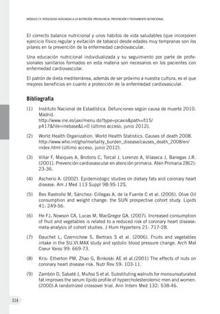 MÓDULOIV: PATOLOGÍAS ASOCIADAS A LA NUTRICIÓN. PREVALENCIA, PREVENCIÓN Y TRATAMIENTO NUTRICIONAL
314
El correcto balance nutricional y unos hábitos de vida saludables (que incorporen
ejercicio físico regular y evitación de tabaco) desde edades muy tempranas son los
pilares en la prevención de la enfermedad cardiovascular.
Una educación nutricional individualizada y su seguimiento por parte de profe-
sionales sanitarios formados en esta materia son necesarios en los pacientes con
enfermedad cardiovascular.
El patrón de dieta mediterránea, además de ser próximo a nuestra cultura, es el que
mejores beneficios en cuanto a protección de la enfermedad cardiovascular.
Bibliografía
(1)	 Instituto Nacional de Estadística. Defunciones según causa de muerte 2010.
Madrid.
http://www.ine.es/jaxi/menu.do?type=pcaxis&path=/t15/
p417&file=inebase&L=0 (último acceso, junio 2012).
(2)	 World Health Organization. World Health Statistics. Causes of death 2008.
http://www.who.int/gho/mortality_burden_disease/causes_death_2008/en/
index.html (último acceso, junio 2012).
(3)	 Villar F, Maiques A, Brotons C, Torcal J, Lorenzo A, Vilaseca J, Banegas J.R.
(2001). Prevención cardiovascular en atención primaria. Aten Primaria 28(2):
23-36.
(4)	 Ascherio A. (2002). Epidemiologic studies on dietary fats and coronary heart
disease. Am J Med 113 Suppl 9B:9S-12S.
(5)	 Bes Rastrollo M, Sánchez- Cillegas A, de la Fuente C et al. (2006). Olive Oil
consumption and weight change: the SUN prospective cohort study. Lipids
41: 249-56.
(6)	 He FJ, Nowson CA, Lucas M, MacGregor GA. (2007). Increased consumption
of fruit and vegetables is related to a reduced risk of coronary heart disease:
meta-analysis of cohort studies. J Hum Hypertens 21: 717-28.
(7)	 Dauchet L, Czernichow S, Bertrais S et al. (2006). Fruits and vegetables
intake in the SU.VI.MAX study and systolic blood pressure change. Arch Mal
Coeur Vaiss 99: 669-73.
(8)	 Kris- Etherton PM, Zhao G, Binkoski AE et al.(2001) The effects of nuts on
coronary heart disease risk. Nutr Rev 59: 103-11.
(9)	 Zambón D, Sabaté J, Muñoz S et al. Substituting walnuts for monounsaturated
fat improves the serum lípido profile of hypercholesterolemic men and women.
(2000).A randomized crossover trial. Ann Intern Med 132: 538-46.
 