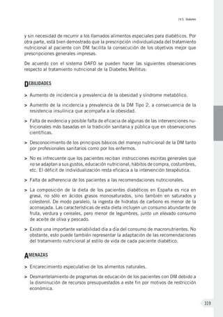 IV.5. Diabetes
319
y sin necesidad de recurrir a los llamados alimentos especiales para diabéticos. Por
otra parte, está bien demostrado que la prescripción individualizada del tratamiento
nutricional al paciente con DM facilita la consecución de los objetivos mejor que
prescripciones generales impresas.
De acuerdo con el sistema DAFO se pueden hacer las siguientes observaciones
respecto al tratamiento nutricional de la Diabetes Mellitus:
DEBILIDADES
>	 Aumento de incidencia y prevalencia de la obesidad y síndrome metabólico.
>	 Aumento de la incidencia y prevalencia de la DM Tipo 2, a consecuencia de la
resistencia insulínica que acompaña a la obesidad.
>	 Falta de evidencia y posible falta de eficacia de algunas de las intervenciones nu-
tricionales más basadas en la tradición sanitaria y pública que en observaciones
científicas.
>	 Desconocimiento de los principios básicos del manejo nutricional de la DM tanto
por profesionales sanitarios como por los enfermos.
>	 No es infrecuente que los pacientes reciban instrucciones escritas generales que
no se adaptan a sus gustos, educación nutricional, hábitos de compra, costumbres,
etc. El déficit de individualización resta eficacia a la intervención terapéutica.
>	 Falta de adherencia de los pacientes a las recomendaciones nutricionales.
>	 La composición de la dieta de los pacientes diabéticos en España es rica en
grasa, no sólo en ácidos grasos monosaturados, sino también en saturados y
colesterol. De modo paralelo, la ingesta de hidratos de carbono es menor de la
aconsejada. Las características de esta dieta incluyen un consumo abundante de
fruta, verdura y cereales, pero menor de legumbres, junto un elevado consumo
de aceite de oliva y pescado.
>	 Existe una importante variabilidad día a día del consumo de macronutrientes. No
obstante, esto puede también representar la adaptación de las recomendaciones
del tratamiento nutricional al estilo de vida de cada paciente diabético.
AMENAZAS
>	 Encarecimiento especulativo de los alimentos naturales.
>	 Desmantelamiento de programas de educación de los pacientes con DM debido a
la disminución de recursos presupuestados a este fin por motivos de restricción
económica.
 