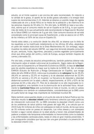 MÓDULOI: SALUD NUTRICIONAL DE LA POBLACIÓN ESPAÑOLA
32
estudio, en el límite superior o por encima del valor recomendado. En relación a
la calidad de la grasa, el aporte de los ácidos grasos saturados a la energía total
supera las recomendaciones (1,2). Además se observa un posible riesgo de ingesta
inadecuada de zinc y ácido fólico en la media de la población y de vitamina D en
las personas mayores de 50 años (1). Por otro lado, la AESAN en base a sus estu-
dios, estima que el consumo medio de sal en España es de 9,9 g, lo que supone
más del doble de lo que actualmente está recomendando la Organización Mundial
de la Salud (OMS) (un máximo de 5 g por día). Este consumo excesivo de sal está
considerado como la principal causa de hipertensión, y esta se asocia con el 45%
de los infartos y el 50% de los ictus en España (3).
Viendo estos datos y su evolución desde los años 60, se observa que la dieta de
los españoles se ha modificado notablemente en los últimos 40 años, alejándose
en parte del modelo tradicional de la Dieta Mediterránea (4). Sin embargo, según
muestran los datos del estudio DAFNE, aun seguimos teniendo elevados consumos
de pan, verduras, frutas, legumbres, pescados y aceites vegetales (principalmente
oliva) que otros países del centro y norte de Europa, aunque también mayores de
carnes y derivados (5).
Por otro lado, a través de estudios antropométricos, también podemos obtener más
información sobre el estado nutricional de la población. Según datos de la Organi-
zación para la Cooperación y el Desarrollo Económicos (OCDE), la tasa de obesidad
para los adultos españoles es mayor que la media de la OCDE (6). Así, el estudio
ENRICA (Estudio de Nutrición y Riesgo Cardiovascular en España), que recoge
datos del año 2008 al 2010, indica que la prevalencia de sobrepeso fue de 39,4%
(46,4% en varones y 32,5% en mujeres) y la de obesidad abdominal de 22,9%
(24,4% en varones y 21,4% en mujeres). La frecuencia de obesidad y obesidad
abdominal aumentó con la edad y afectó, respectivamente, al 35% y 62% de las
personas de 65 y más años (7). Pero de la obesidad no es sólo responsable la in-
gesta energética, sino también lo es la disminución de la actividad física. Actual-
mente la inactividad física está aumentando en todo el mundo, no sólo en países
desarrollados sino también en subdesarrollados, considerándose por la OMS como
el cuarto factor de riesgo más importante de mortalidad mundial (8).
Datos también preocupantes desde un el punto de vista de la Salud Publica son los
referidos resulta la obesidad infantil como fenómeno colectivo que exige políticas
de intervención nutricional (9). La OMS considera la obesidad infantil como uno
de los problemas de salud pública más graves del siglo XXI, y se calcula que en
2010 hubo 42 millones de niños con sobrepeso en todo el mundo, de los que cerca
de 35 millones vivían en países en desarrollo. Los niños obesos y con sobrepeso
tienden a seguir siendo obesos en la edad adulta y tienen más probabilidades de
padecer a edades más tempranas enfermedades no transmisibles como la diabetes
y las enfermedades cardiovasculares, todas en ellas en gran medida prevenibles. Y
por consiguiente considera que hay que dar una gran prioridad a la prevención de
la obesidad infantil (10).
 