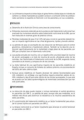 MÓDULOIV: PATOLOGÍAS ASOCIADAS A LA NUTRICIÓN. PREVALENCIA, PREVENCIÓN Y TRATAMIENTO NUTRICIONAL
320
>	 La controversia respecto a dietas bajas en grasa frente a dietas bajas en hidratos de
carbono o a dietas hiperproteicas pueden conducir a confusión entre los profesio-
nales sanitarios no expertos en Nutrición o en los pacientes y en sus cuidadores.
FORTALEZAS
>	 Desarrollo de la Nutrición Clínica como área de conocimiento.
>	 Diferentes revisiones sistemáticas de la evidencia del tratamiento nutricional han
analizado los numerosos estudios sobre tratamiento nutricional de la DM, que se
han traducido en diversas guías de práctica clínica.
>	 Pérdidas moderadas de peso (5 al 10% del peso inicial en pacientes obesos) tie-
nen un impacto significativo en las cifras de glucemia, lípidos y tensión arterial.
>	 La pérdida de peso se acompaña de una reducción de fármacos para el control
glucémico, dislipidemia e hipertensión arterial. También se ha descrito una re-
ducción significativamente de la mortalidad a largo plazo de los pacientes con
DM que cumplían bien el tratamiento nutricional.
>	 Las pautas actuales de insulina, con un reparto entre una dosis basal de insulina
de acción prolongada y un bolo de insulina de acción ultrarápida antes de las
comidas, han flexibilizado el tratamiento nutricional de la DM, exigiendo menor
consistencia de horario y composición de las comidas.
>	 La dieta habitual de una significativa mayoría de los pacientes diabéticos en
España incluye un consumo de hidratos de carbono próximo a la recomendación
del 60% del valor calórico total.
>	 Aunque pocos diabéticos en España alcanzan los valores recomendados para
LDL colesterol, sin embargo una significativa mayoría presentan valores de no-
HDL colesterol y Apo B que están dentro de los límites aconsejados, lo que está
de acuerdo con los datos epidemiológicos de morbilidad cardiovascular que han
sido publicados.
OPORTUNIDADES
>	 La reducción de peso puede mejorar o incluso normalizar el control glucémico
en pacientes con DM 2. La pérdida de peso, aunque sólo sea moderada, es el
método más eficaz para disminuir la resistencia a la insulina característica de
estos pacientes.
>	 El cumplimiento del tratamiento dietético es un factor fundamental para alcan-
zar el control lipídico en pacientes con DM 2.
>	 La terapia nutricional es un factor importante para alcanzar el control tensional
en pacientes con DM 2.
 