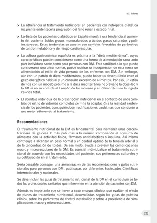 IV.5. Diabetes
321
>	 La adherencia al tratamiento nutricional en pacientes con nefropatía diabética
incipiente endentece la progresión del fallo renal a estadío final.
>	 La dieta de los pacientes diabéticos en España muestra una tendencia al aumen-
to del cociente ácidos grasos monosaturados a ácidos grasos saturados y poli-
insaturados. Estas tendencias se asocian con cambios favorables de parámetros
de control metabólico y de riesgo cardiovascular.
>	 La cultura gastronómica española es próxima a la “dieta mediterránea”, cuyas
características pueden considerarse como una forma de alimentación sana tanto
para individuos sanos como para personas con DM. Esta similitud a lo que puede
considerarse una dieta normal, puede facilitar la incorporación de esta forma de
alimentación al estilo de vida personal de los enfermos con DM. Sin embargo,
aún con un patrón de dieta mediterránea, puede haber un desequilibrio entre el
gasto energético habitual y un consumo excesivo de alimentos. Por eso, un estilo
de vida con un modelo próximo a la dieta mediterránea no previene la obesidad y
la DM si no se controla el tamaño de las raciones y en último término la ingesta
calórica total.
>	 El abordaje individual de la prescripción nutricional en el contexto de unos cam-
bios de estilo de vida más completos permite la adaptación a la realidad existen-
cia de los pacientes, consiguiéndose modificaciones paulatinas que conducen a
una mejor adherencia al tratamiento.
Recomendaciones
El tratamiento nutricional de la DM es fundamental para mantener unas concen-
traciones de glucosa lo más próximas a lo normal, combinando el consumo de
alimentos con la actividad física, fármacos antidiabéticos o insulina. Así mismo
contribuye a alcanzar un peso normal y un control óptimo de la tensión arterial y
de la concentración de lípidos. De ese modo, ayuda a prevenir las complicaciones
macro y microvasculares de la DM. Es esencial individualizar el tratamiento nutri-
cional de acuerdo con las necesidades del paciente, sus preferencias culturales y
su colaboración en el tratamiento.
Sería deseable conseguir una armonización de las recomendaciones y guías nutri-
cionales para personas con DM, publicadas por diferentes Sociedades Científicas
internacionales y nacionales.
Se debe incluir las guías de tratamiento nutricional de la DM en el curriculum de to-
dos los profesionales sanitarios que intervienen en la atención de pacientes con DM.
Además es importante que se lleven a cabo ensayos clínicos que evalúen el efecto
de planes de tratamiento nutricional, desarrollados según las guías de práctica
clínica, sobre los parámetros de control metabólico y sobre la prevalencia de com-
plicaciones macro y microvasculares.
 
