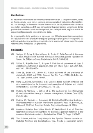 MÓDULOIV: PATOLOGÍAS ASOCIADAS A LA NUTRICIÓN. PREVALENCIA, PREVENCIÓN Y TRATAMIENTO NUTRICIONAL
322
Conclusiones
El tratamiento nutricional es un componente esencial en la terapia de la DM, tanto
en forma aislada, junto con el ejercicio, como asociado al tratamiento farmacológi-
co. Sin embargo, es necesario mejorar la educación de los profesionales sanitarios
que tratan pacientes con DM para perfeccionar la prescripción y seguimiento de las
pautas de tratamiento nutricionales óptimas para cada paciente, según el estado de
conocimientos existente en un momento dado.
La organización de la asistencia a pacientes con DM debe garantizar que reciben
una educación nutricional suficiente para que los pacientes puedan incorporar a su
estilo de vida las características principales de la terapia nutricional específica para
este trastorno metabólico tan prevalente.
Bibliografía
(1)	 Soriguer F, Goday A, Bosch-Comas A, Bordiú E, Calle-Pascual A, Carmena
R, et al. Prevalence of diabetes mellitus and impaired glucose regulation in
Spain: the Di@bet.es Study. Diabetologia. 2012; 55:88-93.
(2)	 Valdes S, Rojo-Martinez G, Soriguer F. Evolution of prevalence of type 2
diabetes in adult Spanish population. Med Clin (Barc) 2007; 129:352–355.
doi: 10.1157/13109554.
(3)	 Shaw JE, Sicree RA, Zimmet PZ. Global estimates of the prevalence of
diabetes for 2010 and 2030. Diabetes Res Clin Pract. 2010; 87:4–14. doi:
10.1016/j.diabres.2009.10.007.
(4)	 Franz MJ, Bantle JP, Beebe CA, et al. Evidence-based nutrition principles and
recommendations for the treatment and prevention of diabetes and related
complications. Diabetes Care 2002; 25:148-198.
(5)	 Pastors JG, Warshaw H, Daly A, et al. The evidence for the effectiveness
of medical nutrition therapy in diabetes management. Diabetes Care 2002;
25:608-613.
(6)	 Pastors, JG, Waslaski, J, Gunderson, H. Diabetes Meal-Planning Strategies.
In: Diabetes Medical Nutrition Therapy and Education, Ross, TA, Boucher, JL,
O’Connell, BS (Eds), American Dietetic Association Chicago, IL 2005.
(7)	 American Diabetes Association, Bantle JP, Wylie-Rosett J, et al. Nutrition
recommendations and interventions for diabetes: a position statement of the
American Diabetes Association. Diabetes Care 2008; 31 Suppl 1:S61-78.
(8)	 The Diabetes,Nutrition Study Group of the Spanish Diabetes Association.
Diabetes Nutrition and Complications Trial. Trends in nutritional pattern
 