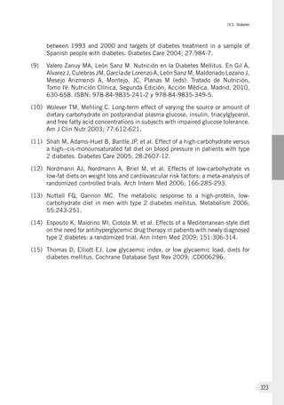 IV.5. Diabetes
323
between 1993 and 2000 and targets of diabetes treatment in a sample of
Spanish people with diabetes. Diabetes Care 2004; 27:984-7.
(9)	 Valero Zanuy MA, León Sanz M. Nutrición en la Diabetes Mellitus. En Gil A,
Alvarez J, Culebras JM, García de Lorenzo A, León Sanz M, Maldonado Lozano J,
Mesejo Arizmendi A, Montejo, JC, Planas M (eds): Tratado de Nutrición,
Tomo IV: Nutrición Clínica, Segunda Edición, Acción Médica, Madrid, 2010,
630-658. ISBN: 978-84-9835-241-2 y 978-84-9835-349-5.
(10)	 Wolever TM, Mehling C. Long-term effect of varying the source or amount of
dietary carbohydrate on postprandial plasma glucose, insulin, triacylglycerol,
and free fatty acid concentrations in subjects with impaired glucose tolerance.
Am J Clin Nutr 2003; 77:612-621.
(11)	 Shah M, Adams-Huet B, Bantle JP, et al. Effect of a high-carbohydrate versus
a high--cis-monounsaturated fat diet on blood pressure in patients with type
2 diabetes. Diabetes Care 2005; 28:2607-12.
(12)	 Nordmann AJ, Nordmann A, Briel M, et al. Effects of low-carbohydrate vs
low-fat diets on weight loss and cardiovascular risk factors: a meta-analysis of
randomized controlled trials. Arch Intern Med 2006; 166:285-293.
(13)	 Nuttall FQ, Gannon MC. The metabolic response to a high-protein, low-
carbohydrate diet in men with type 2 diabetes mellitus. Metabolism 2006;
55:243-251.
(14)	 Esposito K, Maiorino MI, Ciotola M, et al. Effects of a Mediterranean-style diet
on the need for antihyperglycemic drug therapy in patients with newly diagnosed
type 2 diabetes: a randomized trial. Ann Intern Med 2009; 151:306-314.
(15)	 Thomas D, Elliott EJ. Low glycaemic index, or low glycaemic load, diets for
diabetes mellitus. Cochrane Database Syst Rev 2009; :CD006296.
 