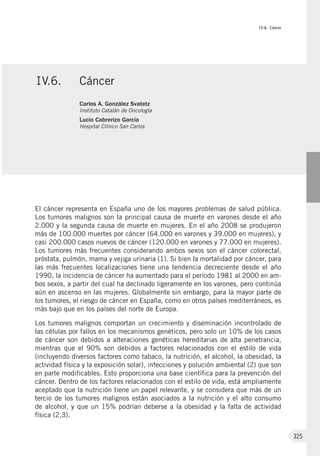 IV.6. Cáncer
325
El cáncer representa en España uno de los mayores problemas de salud pública.
Los tumores malignos son la principal causa de muerte en varones desde el año
2.000 y la segunda causa de muerte en mujeres. En el año 2008 se produjeron
más de 100.000 muertes por cáncer (64.000 en varones y 39.000 en mujeres), y
casi 200.000 casos nuevos de cáncer (120.000 en varones y 77.000 en mujeres).
Los tumores más frecuentes considerando ambos sexos son el cáncer colorectal,
próstata, pulmón, mama y vejiga urinaria (1). Si bien la mortalidad por cáncer, para
las más frecuentes localizaciones tiene una tendencia decreciente desde el año
1990, la incidencia de cáncer ha aumentado para el período 1981 al 2000 en am-
bos sexos, a partir del cual ha declinado ligeramente en los varones, pero continúa
aún en ascenso en las mujeres. Globalmente sin embargo, para la mayor parte de
los tumores, el riesgo de cáncer en España, como en otros países mediterráneos, es
más bajo que en los países del norte de Europa.
Los tumores malignos comportan un crecimiento y diseminación incontrolado de
las células por fallos en los mecanismos genéticos, pero solo un 10% de los casos
de cáncer son debidos a alteraciones genéticas hereditarias de alta penetrancia,
mientras que el 90% son debidos a factores relacionados con el estilo de vida
(incluyendo diversos factores como tabaco, la nutrición, el alcohol, la obesidad, la
actividad física y la exposición solar), infecciones y polución ambiental (2) que son
en parte modificables. Esto proporciona una base científica para la prevención del
cáncer. Dentro de los factores relacionados con el estilo de vida, está ampliamente
aceptado que la nutrición tiene un papel relevante, y se considera que más de un
tercio de los tumores malignos están asociados a la nutrición y el alto consumo
de alcohol, y que un 15% podrían deberse a la obesidad y la falta de actividad
física (2,3).
IV.6.	 Cáncer
Carlos A. González Svatetz
Instituto Catalán de Oncología
Lucio Cabrerizo García
Hospital Clínico San Carlos
 
