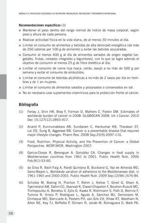MÓDULOIV: PATOLOGÍAS ASOCIADAS A LA NUTRICIÓN. PREVALENCIA, PREVENCIÓN Y TRATAMIENTO NUTRICIONAL
330
Recomendaciones específicas (3)
>	 Mantener el peso dentro del rango normal de índice de masa corporal, según
peso y altura de cada persona.
>	 Realizar actividad física en la vida diaria, de al menos 30 minutos al día.
>	 Limitar el consumo de alimentos y bebidas de alta densidad energética (de más
de 250 calorías por 100 g de alimento) y evitar las bebidas azucaradas.
>	 Consumir al menos 400 g al día de alimentos variados de origen vegetal (ve-
getales, frutas, cereales integrales y legumbres), con lo que se logra además el
objetivo de consumir al menos 25 g de fibra dietética al día.
>	 Limitar el consumo de carne roja (vaca, cerdo, oveja) a no más de 500 g por
semana y evitar el consumo de embutidos.
>	 Limitar el consumo de bebidas alcohólicas a no más de 2 vasos por día en hom-
bres y de 1 en mujeres.
>	 Limitar el consumo de alimentos salados y procesados o conservados en sal.
>	 No es necesario usar suplementos vitamínicos para la protección frente al cáncer.
Bibliografía
(1)	 Ferlay J, Shin HR, Bray F, Forman D, Mathers C, Parkin DM. Estimates of
worldwide burden of cancer in 2008: GLOBOCAN 2008. Int J Cancer. 2010
Dec 15;127(12):2893-917.
(2)	 Anand P, Kunnumakkara AB, Sundaram C, Harikumar KB, Tharakan ST,
Lai OS, Sung B, Aggarwal BB. Cancer is a preventable disease that requires
major lifestyle changes. Pharm Res. 2008 Sep;25(9):2097-116.
(3)	 Food, Nutrition, Physical Activity, and the Prevention of Cancer: a Global
Perspective. WCRF/AICR. Washington 2007.
(4)	 Garcia-Closas R, Berenguer A, González CA. Changes in food supply in
Mediterranean countries from 1961 to 2001. Public Health Nutr. 2006
Feb;9(1):53-60.
(5)	 da Silva R, Bach-Faig A, Raidó Quintana B, Buckland G, Vaz de Almeida MD,
Serra-Majem L. Worldwide variation of adherence to the Mediterranean diet, in
1961-1965 and 2000-2003. Public Health Nutr. 2009 Sep;12(9A):1676-84.
(6)	 Schütze M, Boeing H, Pischon T, Rehm J, Kehoe T, Gmel G, Olsen A,
Tjønneland AM, Dahm CC, Overvad K, Clavel-Chapelon F, Boutron-Ruault MC,
Trichopoulou A, Benetou V, Zylis D, Kaaks R, Rohrmann S, Palli D, Berrino F,
Tumino R, Vineis P, Rodríguez L, Agudo A, Sánchez MJ, Dorronsoro  M,
Chirlaque MD, Barricarte A, Peeters PH, van Gils CH, Khaw KT, Wareham N,
Allen NE, Key TJ, Boffetta P, Slimani N, Jenab M, Romaguera D, Wark PA,
 