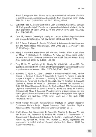 IV.6. Cáncer
331
Riboli E, Bergmann MM. Alcohol attributable burden of incidence of cancer
in eight European countries based on results from prospective cohort study.
BMJ. 2011 Apr 7;342:d1584. doi: 10.1136/bmj.d1584.
(7)	 Gutiérrez-Fisac JL, Guallar-Castillón P, León-Muñoz LM, Graciani A, Banegas
JR, Rodríguez-Artalejo F. Prevalence of general and abdominal obesity in the
adult population of Spain, 2008-2010: the ENRICA study. Obes Rev. 2012
Apr;13(4):388-92.
(8)	 Calle EE, Kaaks R. Overweight, obesity and cancer: epidemiological evidence
and proposed mechanisms. Nat Rev Cancer. 2004 Aug;4(8):579-91.
(9)	 Sofi F, Cesari F, Abbate R, Gensini GF, Casini A. Adherence to Mediterranean
diet and health status: meta-analysis. BMJ. 2008 Sep 11;337:a1344. doi:
10.1136/bmj.a1344.
(10)	 Reedy J, Mitrou PN, Krebs-Smith SM, Wirfält E, Flood A, Kipnis V, Leitzmann
M, Mouw T, Hollenbeck A, Schatzkin A, Subar AF. Index-based dietary
patterns and risk of colorectal cancer: the NIH-AARP Diet and Health Study.
Am J Epidemiol. 2008 Jul 1;168(1):38-48.
(11)	 Fung TT, Hu FB, McCullough ML, Newby PK, Willett WC, Holmes MD. Diet
quality is associated with the risk of estrogen receptor-negative breast cancer
in postmenopausal women. J Nutr. 2006 Feb;136(2):466-72.
(12)	 Buckland G, Agudo A, Luján L, Jakszyn P, Bueno-de-Mesquita HB, Palli D,
Boeing H, Carneiro F, Krogh V, Sacerdote C, Tumino R, Panico S, Nesi G,
Manjer J, Regnér S, Johansson I, Stenling R, Sanchez MJ, Dorronsoro M,
Barricarte A, Navarro C, Quirós JR, Allen NE, Key TJ, Bingham S, Kaaks R,
Overvad  K, Jensen M, Olsen A, Tjønneland A, Peeters PH, Numans ME,
Ocké MC, Clavel-Chapelon F, Morois S, Boutron-Ruault MC, Trichopoulou A,
Lagiou P, Trichopoulos D, Lund E, Couto E, Boffeta P, Jenab M, Riboli E,
Romaguera D, Mouw T, González CA. Adherence to a Mediterranean diet and
risk of gastric adenocarcinoma within the European Prospective Investigation
into Cancer and Nutrition (EPIC) cohort study. Am J Clin Nutr. 2010
Feb;91(2):381-90.
(13)	 World Cancer Research Fund/American Institute of Cancer Research.
Continuous Update Project Report Summary. Food, Nutrition, Physical
Activity, and the Prevention of Cancer Colorectal Cancer. 2011.
(14)	 Smith-Warner SA, Spiegelman D, Yaun SS, Albanes D, Beeson WL, van
den Brandt PA, Feskanich D, Folsom AR, Fraser GE, Freudenheim JL,
Giovannucci E, Goldbohm RA, Graham S, Kushi LH, Miller AB, Pietinen P,
Rohan TE, Speizer FE, Willett WC, Hunter DJ. Fruits, vegetables and
lung cancer: a pooled analysis of cohort studies. Int J Cancer. 2003 Dec
20;107(6):1001-11.
 