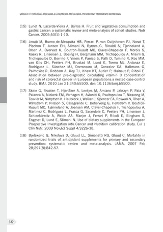 MÓDULOIV: PATOLOGÍAS ASOCIADAS A LA NUTRICIÓN. PREVALENCIA, PREVENCIÓN Y TRATAMIENTO NUTRICIONAL
332
(15)	 Lunet N, Lacerda-Vieira A, Barros H. Fruit and vegetables consumption and
gastric cancer: a systematic review and meta-analysis of cohort studies. Nutr
Cancer. 2005;53(1):1-10.
(16)	 Jenab M, Bueno-de-Mesquita HB, Ferrari P, van Duijnhoven FJ, Norat T,
Pischon  T, Jansen EH, Slimani N, Byrnes G, Rinaldi S, Tjønneland  A,
Olsen  A, Overvad K, Boutron-Ruault MC, Clavel-Chapelon F, Morois  S,
Kaaks R, Linseisen J, Boeing H, Bergmann MM, Trichopoulou A, Misirli G,
Trichopoulos D, Berrino F, Vineis P, Panico S, Palli D, Tumino R, Ros MM,
van Gils CH, Peeters PH, Brustad M, Lund E, Tormo MJ, Ardanaz  E,
Rodríguez  L, Sánchez MJ, Dorronsoro M, Gonzalez CA, Hallmans G,
Palmqvist R, Roddam A, Key TJ, Khaw KT, Autier P, Hainaut P, Riboli E.
Association between pre-diagnostic circulating vitamin D concentration
and risk of colorectal cancer in European populations:a nested case-control
study. BMJ. 2010 Jan 21;340:b5500. doi: 10.1136/bmj.b5500.
(17)	 Skeie G, Braaten T, Hjartåker A, Lentjes M, Amiano P, Jakszyn P, Pala V,
Palanca A, Niekerk EM, Verhagen H, Avloniti K, Psaltopoulou T, Niravong M,
Touvier M, Nimptsch K, Haubrock J, Walker L, Spencer EA, Roswall N, Olsen A,
Wallström P, Nilsson S, Casagrande C, Deharveng G, Hellström V, Boutron-
Ruault MC, Tjønneland A, Joensen AM, Clavel-Chapelon F, Trichopoulou A,
Martinez C, Rodríguez L, Frasca G, Sacerdote C, Peeters PH, Linseisen J,
Schienkiewitz A, Welch AA, Manjer J, Ferrari P, Riboli E, Bingham S,
Engeset D, Lund E, Slimani N. Use of dietary supplements in the European
Prospective Investigation into Cancer and Nutrition calibration study. Eur J
Clin Nutr. 2009 Nov;63 Suppl 4:S226-38.
(18)	 Bjelakovic G, Nikolova D, Gluud LL, Simonetti RG, Gluud C. Mortality in
randomized trials of antioxidant supplements for primary and secondary
prevention: systematic review and meta-analysis. JAMA. 2007 Feb
28;297(8):842-57.
 