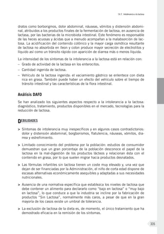 IV.7. Intolerancia a la lactosa
335
dratos como borborigmos, dolor abdominal, náuseas, vómitos y distensión abdomi-
nal, atribuidos a los productos finales de la fermentación de lactosa, en ausencia de
lactasa, por las bacterias de la microbiota intestinal. Este fenómeno es responsable
de las heces acuosas y ácidas que a menudo acompañan a la malabsorción de lac-
tosa. La acidificación del contenido colónico y la mayor carga osmótica resultante
de lactosa no absorbida en íleon y colon produce mayor secreción de electrolitos y
líquido así como un tránsito rápido con aparición de diarrea más o menos líquida.
La intensidad de los síntomas de la intolerancia a la lactosa está en relación con:
–	 Grado de actividad de la lactasa en los enterocitos.
–	 Cantidad ingerida de lactosa.
–	 Vehículo de la lactosa ingerida: el vaciamiento gástrico se enlentece con dieta
rica en grasa. También puede haber un efecto del vehículo sobre el tiempo de
tránsito intestinal y las características de la flora intestinal.
Análisis DAFO
Se han analizado los siguientes aspectos respecto a la intolerancia a la lactosa:
diagnóstico, tratamiento, productos disponibles en el mercado, tecnologías para la
reducción de lactosa.
DEBILIDADES
>	 Síntomas de intolerancia muy inespecíficos y en algunos casos contradictorios:
dolor y distensión abdominal, borgborismos, flatulencia, náuseas, vómitos, dia-
rrea y estreñimiento.
>	 Limitado conocimiento del problema por la población: estudios de consumidor
demuestran que un gran porcentaje de la población desconoce el papel de la
lactosa en la mal-digestión de los productos lácteos y relacionan ésta con el
contenido en grasa, por lo que suelen migrar hacia productos desnatados.
>	 Las fórmulas infantiles sin lactosa tienen un coste muy elevado y, una vez que
dejan de ser financiadas por la Administración, el niño de corta edad dispone de
escasas alternativas económicamente asequibles y adaptadas a sus necesidades
nutricionales.
>	 Ausencia de una normativa específica que establezca los niveles de lactosa que
debe contener un alimento para declararlo como “bajo en lactosa” o “muy bajo
en lactosa”, lo que conduce a que la industria se incline por la fabricación de
productos “Sin Lactosa”, normalmente más caros, a pesar de que en la gran
mayoría de los casos existe un umbral de tolerancia.
>	 La exclusión de lactosa de la dieta es, de momento, el único tratamiento que ha
demostrado eficacia en la remisión de los síntomas.
 