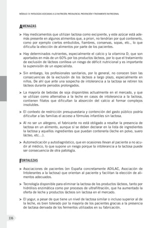 MÓDULOIV: PATOLOGÍAS ASOCIADAS A LA NUTRICIÓN. PREVALENCIA, PREVENCIÓN Y TRATAMIENTO NUTRICIONAL
336
AMENAZAS
>	 Hay medicamentos que utilizan lactosa como excipiente, y este azúcar está ade-
más presente en algunos alimentos que, a priori, no tendrían por qué contenerlo,
como por ejemplo ciertos embutidos, fiambres, conservas, sopas, etc., lo que
dificulta la elección de alimentos por parte de los pacientes.
>	 Hay determinados nutrientes, especialmente el calcio y la vitamina D, que son
aportados en más de un 60% por los productos lácteos, por lo que el tratamiento
de exclusión de lácteos conlleva un riesgo de déficit nutricional y es importante
la supervisión de un especialista.
>	 Sin embargo, los profesionales sanitarios, por lo general, no conocen bien las
consecuencias de la exclusión de los lácteos a largo plazo, especialmente en
niños. De ahí que ante una sospecha de intolerancia a la lactosa se retiren los
lácteos durante periodos prolongados.
>	 La mayoría de bebidas de soja disponibles actualmente en el mercado, y que
se utilizan como alternativa a la leche en casos de intolerancia a la lactosa,
contienen fitatos que dificultan la absorción del calcio al formar complejos
insolubles.
>	 El contexto de restricción presupuestaria y contención del gasto público podría
dificultar a las familias el acceso a fórmulas infantiles sin lactosa.
>	 Al no ser un alérgeno, el fabricante no está obligado a resaltar la presencia de
lactosa en un alimento, aunque sí se deben declarar en la lista de ingredientes
la lactosa y aquellos ingredientes que puedan contenerla (leche en polvo, suero
lácteo, etc…).
>	 Automedicación y autodiagnóstico, que en ocasiones llevan al paciente a no acu-
dir al médico, lo que supone un riesgo porque la intolerancia a la lactosa puede
ser consecuencia de otra patología.
FORTALEZAS
>	 Asociaciones de pacientes (en España concretamente ADILAC, Asociación de
Intolerantes a la lactosa) que orientan al paciente y facilitan la elección de ali-
mentos adecuados.
>	 Tecnología disponible para eliminar la lactosa de los productos lácteos, tanto por
hidrólisis enzimática como por procesos de ultrafiltración, que ha aumentado la
oferta de leche y productos lácteos sin lactosa en el mercado.
>	 El yogur, a pesar de que tiene un nivel de lactosa similar o incluso superior al de
la leche, es bien tolerado por la mayoría de los pacientes gracias a la presencia
de lactasa derivada de los fermentos utilizados en su fabricación.
 