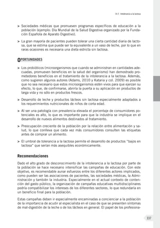 IV.7. Intolerancia a la lactosa
337
>	 Sociedades médicas que promueven programas específicos de educación a la
población (ejemplo: Día Mundial de la Salud Digestiva organizado por la Funda-
ción Española de Aparato Digestivo).
>	 La gran mayoría de pacientes pueden tolerar una cierta cantidad diaria de lacto-
sa, que se estima que puede ser la equivalente a un vaso de leche, por lo que en
raras ocasiones es necesaria una dieta estricta sin lactosa.
OPORTUNIDADES
>	 Los probióticos (microorganismos que cuando se administran en cantidades ade-
cuadas, promueven beneficios en la salud del organismo) han demostrado pro-
metedores beneficios en el tratamiento de la intolerancia a la lactosa. Además,
como sugieren algunos autores (Adams, 2010 y Kataria y col. 2009) es posible
que no sea necesario que estos microorganismos estén vivos para que ejerzan su
efecto, lo que, de confirmarse, abriría la puerta a su aplicación en productos de
larga vida y no sólo en productos frescos.
>	 Desarrollo de leche y productos lácteos sin lactosa especialmente adaptados a
los requerimientos nutricionales de niños de corta edad.
>	 Al ser una patología con prevalencia elevada el porcentaje de consumidores po-
tenciales es alto, lo que es importante para que la industria se implique en el
desarrollo de nuevos alimentos destinados al tratamiento.
>	 Preocupación creciente de la población por la relación entre alimentación y sa-
lud, lo que conlleva que cada vez más consumidores consulten las etiquetas
antes de comprar un alimento.
>	 El umbral de tolerancia a la lactosa permite el desarrollo de productos “bajos en
lactosa” que serían más asequibles económicamente.
Recomendaciones
Dado el alto grado de desconocimiento de la intolerancia a la lactosa por parte de
la población se hace necesario intensificar las campañas de educación. Con este
objetivo, es recomendable aunar esfuerzos entre los diferentes actores implicados,
como pueden ser las asociaciones de pacientes, las sociedades médicas, la Admi-
nistración y también la industria. Especialmente en el actual contexto de conten-
ción del gasto público, la organización de campañas educativas multidisciplinares
podría compatibilizar los intereses de los diferentes sectores, lo que redundaría en
un beneficio final para la población.
Estas campañas deben ir especialmente encaminadas a concienciar a la población
de la importancia de acudir al especialista en el caso de que se presenten síntomas
de mal-digestión de la leche o de los lácteos en general. El papel de los profesiona-
 