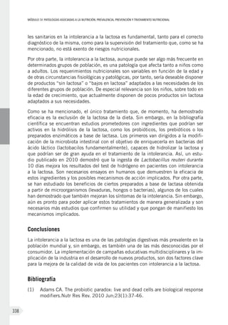 MÓDULOIV: PATOLOGÍAS ASOCIADAS A LA NUTRICIÓN. PREVALENCIA, PREVENCIÓN Y TRATAMIENTO NUTRICIONAL
338
les sanitarios en la intolerancia a la lactosa es fundamental, tanto para el correcto
diagnóstico de la misma, como para la supervisión del tratamiento que, como se ha
mencionado, no está exento de riesgos nutricionales.
Por otra parte, la intolerancia a la lactosa, aunque puede ser algo más frecuente en
determinados grupos de población, es una patología que afecta tanto a niños como
a adultos. Los requerimientos nutricionales son variables en función de la edad y
de otras circunstancias fisiológicas y patológicas, por tanto, sería deseable disponer
de productos “sin lactosa” o “bajos en lactosa” adaptados a las necesidades de los
diferentes grupos de población. De especial relevancia son los niños, sobre todo en
la edad de crecimiento, que actualmente disponen de pocos productos sin lactosa
adaptados a sus necesidades.
Como se ha mencionado, el único tratamiento que, de momento, ha demostrado
eficacia es la exclusión de la lactosa de la dieta. Sin embargo, en la bibliografía
científica se encuentran estudios prometedores con ingredientes que podrían ser
activos en la hidrólisis de la lactosa, como los probióticos, los prebióticos o los
preparados enzimáticos a base de lactasa. Los primeros van dirigidos a la modifi-
cación de la microbiota intestinal con el objetivo de enriquecerla en bacterias del
ácido láctico (lactobacilos fundamentalmente), capaces de hidrolizar la lactosa y
que podrían ser de gran ayuda en el tratamiento de la intolerancia. Así, un estu-
dio publicado en 2010 demostró que la ingesta de Lactobacillus reuteri durante
10 días mejora los resultados del test de hidrógeno en pacientes con intolerancia
a la lactosa. Son necesarios ensayos en humanos que demuestren la eficacia de
estos ingredientes y los posibles mecanismos de acción implicados. Por otra parte,
se han estudiado los beneficios de ciertos preparados a base de lactasa obtenida
a partir de microorganismos (levaduras, hongos o bacterias), algunos de los cuales
han demostrado que también mejoran los síntomas de la intolerancia. Sin embargo,
aún es pronto para poder aplicar estos tratamientos de manera generalizada y son
necesarios más estudios que confirmen su utilidad y que pongan de manifiesto los
mecanismos implicados.
Conclusiones
La intolerancia a la lactosa es una de las patologías digestivas más prevalente en la
población mundial y, sin embargo, es también una de las más desconocidas por el
consumidor. La implementación de campañas educativas multidisciplinares y la im-
plicación de la industria en el desarrollo de nuevos productos, son dos factores clave
para la mejora de la calidad de vida de los pacientes con intolerancia a la lactosa.
Bibliografía
(1)	 Adams CA. The probiotic paradox: live and dead cells are biological response
modifiers.Nutr Res Rev. 2010 Jun;23(1):37-46.
 