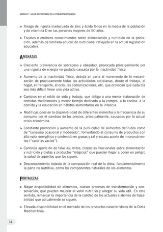 MÓDULOI: SALUD NUTRICIONAL DE LA POBLACIÓN ESPAÑOLA
34
>	 Riesgo de ingesta inadecuada de zinc y ácido fólico en la media de la población
y de vitamina D en las personas mayores de 50 años.
>	 Escasos o erróneos conocimientos sobre alimentación y nutrición en la pobla-
ción, además de limitada educación nutricional reflejada en la actual legislación
educativa.
AMENAZAS
>	 Creciente prevalencia de sobrepeso y obesidad, provocada principalmente por
una ingesta de energía no gastada causada por la inactividad física.
>	 Aumento de la inactividad física, debida en parte al incremento de la mecani-
zación de prácticamente todas las actividades cotidianas, desde el trabajo, el
hogar, el transporte, el ocio, las comunicaciones, etc. que provocan que cada día
sea más difícil llevar una vida activa.
>	 Cambios en el estilo de vida y trabajo, que obliga a una menor elaboración de
comidas tradicionales y menor tiempo dedicado a la compra, a la cocina, a la
comida y la educación en hábitos alimentarios en la infancia.
>	 Modificaciones en la disponibilidad de diferentes alimentos y la frecuencia de su
consumo por el cambios de los precios, principalmente, causados por la actual
crisis económica.
>	 Constante promoción y aumento de la publicidad de alimentos definidos como
de “consumo ocasional y moderado”, fomentando el consumo de productos con
alto valor energético y contenido en grasas y sal y escaso aporte de micronutrien-
tes (“calorías vacías”).
>	 Continúa aparición de falacias, mitos, creencias irracionales sobre alimentación
y nutrición y dietas y productos “mágicos” que pueden llegar a poner en peligro
la salud de aquellos que los siguen.
>	 Desconocimiento todavía de la composición real de la dieta, fundamentalmente
la parte no nutritiva, como los componentes naturales de los alimentos.
FORTALEZAS
>	 Mayor disponibilidad de alimentos, nuevos procesos de transformación y con-
servación, que pueden mejorar el valor nutritivo y alargar su vida útil. En este
sentido, remarcar la importancia de la calidad de los actuales sistemas de traza-
bilidad que actualmente se siguen.
>	 Elevada disponibilidad en el mercado de los productos característicos de la Dieta
Mediterránea.
 