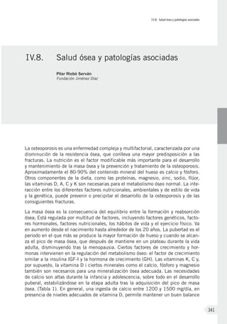 IV.8. Salud ósea y patologías asociadas
341
La osteoporosis es una enfermedad compleja y multifactorial, caracterizada por una
disminución de la resistencia ósea, que conlleva una mayor predisposición a las
fracturas. La nutrición es el factor modificable más importante para el desarrollo
y mantenimiento de la masa ósea y la prevención y tratamiento de la osteoporosis.
Aproximadamente el 80-90% del contenido mineral del hueso es calcio y fósforo.
Otros componentes de la dieta, como las proteínas, magnesio, zinc, sodio, flúor,
las vitaminas D, A, C y K son necesarias para el metabolismo óseo normal. La inte-
racción entre los diferentes factores nutricionales, ambientales y de estilo de vida
y la genética, puede prevenir o precipitar el desarrollo de la osteoporosis y de las
consiguientes fracturas.
La masa ósea es la consecuencia del equilibrio entre la formación y reabsorción
ósea; Está regulada por multitud de factores, incluyendo factores genéticos, facto-
res hormonales, factores nutricionales, los hábitos de vida y el ejercicio físico. Va
en aumento desde el nacimiento hasta alrededor de los 20 años. La pubertad es el
periodo en el que más se produce la mayor formación de hueso y cuando se alcan-
za el pico de masa ósea, que después de mantiene en un plateau durante la vida
adulta, disminuyendo tras la menopausia. Ciertos factores de crecimiento y hor-
monas intervienen en la regulación del metabolismo óseo: el factor de crecimiento
similar a la insulina IGF-I y la hormona de crecimiento (GH). Las vitaminas K, C y,
por supuesto, la vitamina D i ciertos minerales como el calcio, fósforo y magnesio
también son necesarios para una mineralización ósea adecuada. Las necesidades
de calcio son altas durante la infancia y adolescencia, sobre todo en el desarrollo
puberal, estabilizándose en la etapa adulta tras la adquisición del pico de masa
ósea. (Tabla 1). En general, una ingesta de calcio entre 1200 y 1500 mg/día, en
presencia de niveles adecuados de vitamina D, permite mantener un buen balance
IV.8.	 Salud ósea y patologías asociadas
Pilar Riobó Serván
Fundación Jiménez Díaz
 