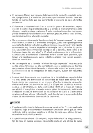 IV.8. Salud ósea y patologías asociadas
343
>	 El exceso de fósforo que consume habitualmente la población, asociado a die-
tas hiperproteicas y a alimentos procesados que contienen aditivos, debe ser
tenido en cuenta dado que está aumentando el consumo de estos alimentos
procesados.
>	 Es frecuente la hipovitaminosis D en la población general. En el anciano, la pro-
ducción a nivel de la piel está reducida, y la síntesis a nivel renal también está
alterada. La deficiencia de la vitamina D se ha relacionado con otros muchos as-
pectos de la salud incluyendo el cáncer de colon, próstata, mama, caída dientes,
resistencia insulínica, y función muscular.
>	 Merece una mención especial la osteopenia de la “anorexia nervosa”, de causa
multifactorial. Se debe a la amenorrea prolongada, junto a la hipoestrogenemia
acompañante, la hipercortisolemia, al bajo índice de masa corporal y a la ingesta
de nutrientes muy limitada, especialmente energía, calcio, vitamina D y proteí-
nas. Se pueden producir fracturas patológicas de la columna, de la cadera o de
los huesos largos, tan solo a los 7 a 15 años tras el comienzo de la enfermedad.
Es crucial para el aumento de la densidad mineral ósea en estos pacientes, que
tengan una ingesta adecuada, que se restablezca el peso y que vuelvan a presen-
tar ciclos menstruales.
>	 Un caso especial es la llamada “tríada de la mujer deportista”, muy frecuente
en las atletas femeninas de alta competición, que se caracteriza por los tres
componentes: alteración de la conducta alimentaria, amenorrea y osteoporosis.
La consecuencia de la osteoporosis en estas mujeres, pueden ser frecuentes
fracturas.
>	 La edad es el determinante más importante de la densidad ósea. A partir de los
40 años, existe una disminución de la cantidad de hueso. Esta pérdida no es
lineal, siendo más importante en los primeros años de menopausia, para poste-
riormente alcanzar una disminución del 0,5 al 1% por año. La pérdida acumula-
da es, a los 80-90 años, del 30% en el hombre y 50% en la mujer, en relación
con el déficit estrogénico, el envejecimiento global del osteoblasto, deficiencia
de factores locales, la disminución de la absorción de calcio, o la deficiencia
de vitamina D por falta de hidroxilación renal de esta hormona, aumento de los
niveles de parathormona o disminución de calcitonina.
AMENAZAS
>	 En países occidentales la dieta contiene un exceso de sodio. El consumo elevado
de sodio da lugar a un aumento de la excreción urinaria de calcio que, de forma
sostenida, podría contribuir a acelerar la pérdida de masa ósea, además de favo-
recer el desarrollo de hipertensión.
>	 La pérdida moderada del 10% del peso, propia de las dietas de adelgazamiento,
tan de moda en nuestra sociedad, típicamente resulta en una pérdida de hueso
 