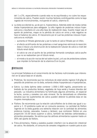 MÓDULOIV: PATOLOGÍAS ASOCIADAS A LA NUTRICIÓN. PREVALENCIA, PREVENCIÓN Y TRATAMIENTO NUTRICIONAL
344
del 1 a 2%, especialmente cuando esta no es equilibrada y no cubre los reque-
rimientos de calcio. Pueden existir muchos factores contribuyentes como la baja
ingesta de micronutrientes, incluyendo el calcio, vitamina D.
>	 La dieta occidental es, ya de por sí, hiperproteica. Además están de moda ciertas
dietas hiperproteicas para adelgazar. La alta ingesta de proteínas induce hiper-
calciuria y resultaría en una alta tasa de reabsorción ósea. Cuanto mayor sea el
aporte de proteínas, mayor es la pérdida de calcio en orina y más negativo se
hace el balance de calcio. El mecanismo por el cual las proteínas inducen hiper-
calciuria es múltiple:
–	 aumenta el filtrado glomerular y por lo tanto el calcio filtrado por el riñón;
–	 el efecto acidificante de las proteínas a nivel sanguíneo estimula la resorción
ósea e induce una disminución de la reabsorción tubular de calcio a nivel del
túbulo renal distal;
–	 el calcio se une al azufre de las proteínas formando complejos calcio-azufre
que no se reabsorben por el túbulo renal;
–	 el miedo a la acción nociva del sol sobre la piel, y el uso de protectores solares
que impiden la formación de la vitamina D en la piel.
FORTALEZAS
La principal fortaleza es el conocimiento de los factores nutricionales que intervie-
nen en la salud ósea en el adulto.
>	 Proteínas: Se recomienda que los individuos de edad adulta ingieran 0,8 g/kg de
peso/día de proteínas con la dieta, evitando dietas hipoproteicas e hiperproteicas.
>	 Calcio: La dieta óptima debe contener 1.000-1.500 mg/día, proveniente so-
bretodo de los productos lácteos, vegetales de hoja verde y huesos blandos del
pescado. La industria alimentaria ha fortificado algunos alimentos, en especial
la leche, zumos y cereales con este mineral. Se ha demostrado en diferentes
estudios que los suplementos de calcio pueden detener la pérdida ósea en las
mujeres menopáusicas.
>	 Fósforo: Se recomienda que la relación calcio/fósforo de la dieta sea igual o su-
perior a 1. El problema suele ser un consumo excesivo. La cantidad de fósforo
ingerido en la dieta guarda una estrecha relación con la cantidad de alimentos
proteicos (carnes, pescados, huevos y lácteos), que contienen fósforo en una
proporción 15-20 veces superior a calcio, también las bebidas carbonatadas y
alimentos procesados. Se estima que los aditivos alimentarios suponen hasta un
30% del aporte de fósforo.
>	 Fibra alimentaria, fitatos y oxalatos pueden interferir con la absorción intestinal
de calcio. No obstante, el consumo de cereales integrales en nuestro país es aún
 