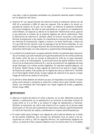 IV.8. Salud ósea y patologías asociadas
345
muy bajo, y sólo en grandes cantidades con propósitos laxantes podría interferir
con la absorción del calcio.
>	 Vitamina D: Los requerimientos de vitamina D para la población adulta son de
400 UI y aumentan a 800 UI para los mayores. Ello se debe a la menor ca-
pacidad de síntesis en la piel, con la edad. La vitamina D presenta múltiples
funciones biológicas. De ellas la más estudiada es su papel en el metabolismo
calcio-fósforo, en especial su efecto en la absorción intestinal de calcio, gracias
a que estimula la síntesis de la proteína ligadora de calcio (calbindina). Pero
la deficiencia de vitamina D, también altera la función muscular y ello puede
facilitar la propensión a las caídas. Es importante el consumo de alimentos ricos
en vitamina D (mantequilla, hígado y huevos y la leche fortificada, a dosis de
2.5 µg (100 IU) por ración) y que se exponga al sol de forma moderada. Si con
estas medidas no se consigue alcanzar las recomendaciones se pueden consumir
alimentos fortificados con esta vitamina o suplementos farmacológicos.
>	 La vitamina K puede tener un papel protector frente a la pérdida ósea relaciona-
da con la edad, que está mediado por la gammacarboxilación de ciertas proteínas
del hueso, entre las que se incluye la osteocalcina. Este es un paso necesario
para su unión a la hidroxiapatita. La principal forma de aporte dietético de vita-
mina K es la filoquinona (vitamina K1), que se encuentra en los vegetales de hoja
verde (lechuga) y en ciertos aceites vegetales. En estudios epidemiológicos, en
el Nurses’ Health Study, la baja ingesta de vitamina K se asoció a mayor riesgo
de fractura de cadera, tras ajustar por la ingesta de calcio y vitamina D. También
en el Framingham Heart Study, la baja ingesta de vitamina K se asoció a mayor
riesgo de fractura de cadera en ancianos.
>	 El pH de la dieta debería ser alcalino ya que, en respuesta a la acidosis, el hueso
actúa como tampón y aumenta su resorción y libera calcio para intentar neutra-
lizarla. Los miembros del Framingham con mayor ingesta de frutas y vegetales
tenían mayor DMO.
OPORTUNIDADES
>	 Adecuar el aporte de Calcio en niños y jóvenes, es un reto. Mediante productos
lácteos o suplementos en la adolescencia se aumenta la densidad mineral de
hueso entre un 4 y un 8%. y se reduce el riesgo de osteoporosis y fracturas.
También la asociación de calcio más vitamina D en sujetos de la tercera edad
disminuyen un 5% por año la pérdida de masa ósea y reducen significativamente
el índice de fracturas de cadera y vertebrales en mujeres postmenopaúsicas­.
>	 El mejor medio para conseguir una ingesta de calcio óptima debería ser a través
de las fuentes dietéticas, que incluyen los alimentos ricos en calcio y los en-
riquecidos en calcio y, sólo en segundo término, los suplementos exógenos de
calcio. La dieta de niños y jóvenes debería incluir al menos entre 3 y 4 unidades
 